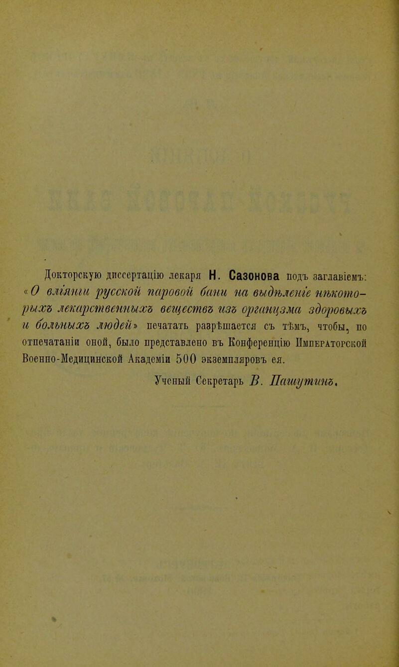 Докторскую диссертацііо лекаря Н. Сазонова подъ заглавіемъ: «О влгянш русской паровой бани на выдѣлете нѣкото- рыхъ лекарственныхъ вегцествъ изъ органцзма здоровыхъ и больныхъ людей-» печатать разрешается съ тѣмъ, чтобы, по отпечатаніи оной, было представлено въ Конференцію Императорской Военно-Медицинской Академіи 500 экземпляровъ ея. Ученый Секретарь В. Пагиутинь,