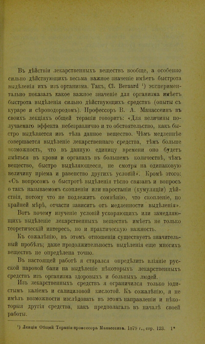 Въ дѣйсгвіи лскарствениыхъ веществъ вообще, а особенно сильно дѣйствующихъ весьма важное значеніе имѣетъ быстрота выдѣленія ихъ изъ ортаннзма. Такъ, С1. Веѵпагй эксперимен- тально показалъ какое валѵное значеніе для организма имѣетъ быстрота выдѣленія сильно дѣйствующихъ средствъ (опыты съ кураре и сѣроводородомъ). Профессоръ В. А. Манассеинъ въ своихъ лекціяхъ общей терапіи говорить: «Для величины по- лучаемаго эффекта небезразлично и то обстоятельство, какъ бы- стро выдѣляется изъ тѣла данное вещество. Чѣмъ медлепнѣе совершается выдѣленіе лекарственнаго средства, тѣмъ больше '.сзможность, что въ данную единицу времени оно будетъ ікмѣться въ крови и органахъ въ большемъ количествѣ, чѣмъ вещество, быстро выдѣляющееся, не смотря на одинаковую величину пріема и равенство другихъ условій». Кромѣ этого: «Съ вопросомъ о быстротѣ выдѣлеиія тѣсно связанъ и вопросъ о такъ называемомъ скопленіи или наростаніи (кумуляціи) дѣй- ствія, потому что не подлежитъ сомнѣнію, что скопленіе, по крайней ыѣрѣ, отчасти зависитъ отъ медленности выдѣленія». Вотъ почему изученіе условій ускоряющихъ или замедляю- щихъ выдѣленіе лекарственныхъ веществъ имѣетъ не только теоретический иптересъ, по и практическую валшость. Къ сожалѣнію, въ этомъ отношеніи существуетъ значитель- ный пробѣлъ; даже продолясительность выдѣленія еще многихъ веществъ не опредѣлена точно. Въ настоящей работѣ я стара.)іся опредѣлить вліяпіе рус- ской паровой бани на выдѣлеиіе нѣкоторыхъ лекарственныхъ средствъ изъ организма здоровыхъ и больныхъ людей. Изъ лекарственныхъ средствъ я ограничился только іоди- стымъ каліемъ и салициловой кислотой. Къ солсалѣиію, я не имѣлъ возможности изслѣдовать въ этомъ направлен!и и нѣко- торыя другія средства, какъ предполагалъ въ пачалѣ своей работы. ') Лекців Общей Терапіц профессора Ыаиассеива. 1о79 г., стр. 123. 1*