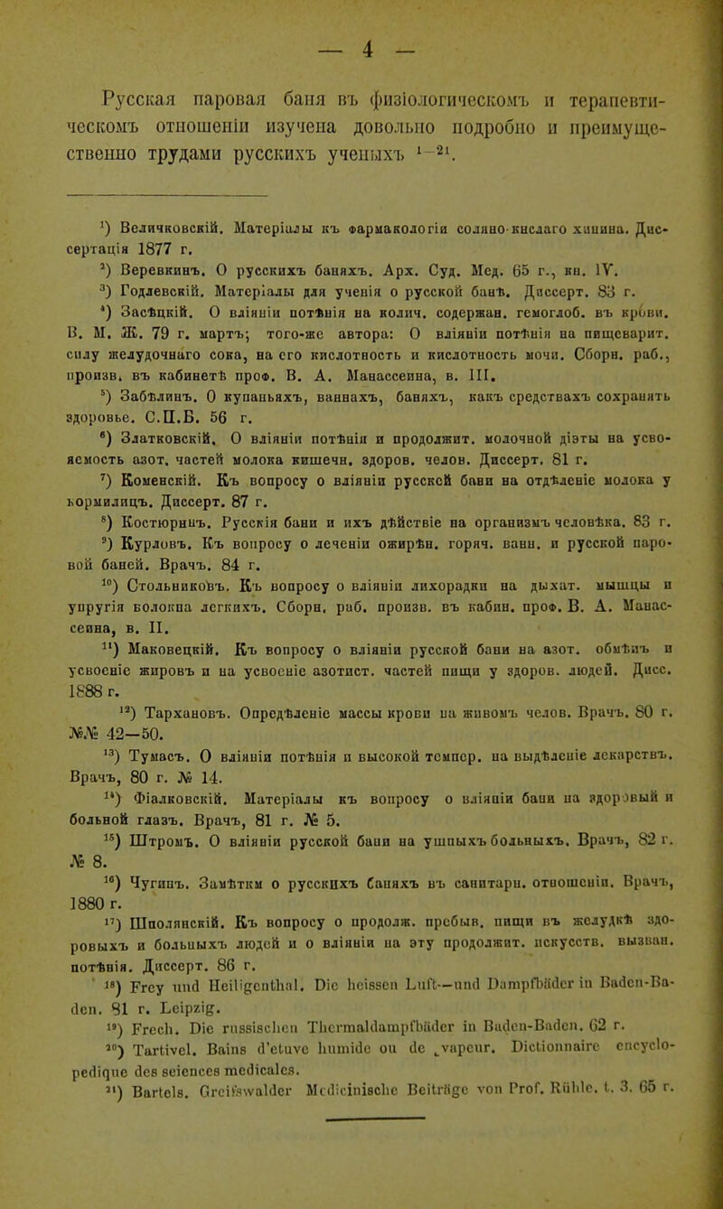 Русская паровая баня пъ фызіологическомъ п терапевти- ческоыъ отцошеііііі изучена довольно подробно и преимуще- ственно трудами русскихъ ученілхъ '-^і ') Всличковскій. Матеріилы къ Фариакологіа соляво нвслаго хиииыа. Дис* сертація 1877 г, Веревкинъ. О русскихъ баняхъ. Арх. Суд. Мед. 65 г., кн. IV. Годлевскій, Матсріалы для учевія о русской бан*. Дяссерт. 83 г. *) Засѣцкій. О вліниіи потѣвія ва колич. содержав, гсмоглоб. въ крови. В. М, Ж. 79 г. мартъ; того-же автора: О вліявіи потѣнія ва пвщсварит. сплу шелудочааго сока, ва его иислотвость и кислотность мочи. Сборв. раб., пропзві въ кабиветѣ про*. В. А. Мааассеина, в. III. Забиливъ. О купаиьяхъ, ваввахъ, баняхъ, какъ средствахъ сохранять здоровье. С.П.Б. 56 г. *) Златковскій, О вліявіи потѣціп и продолжит, молочной діэты ва усво- яемость азот, частей молока кишечв. здоров, челов. Диссерт, 81 г. КомевсЕІй. Къ вопросу о вліянін руссксй бави ва отдѣлевіс молока у ьормилицъ. Диссерт. 87 г. *) Костюраиъ. Русскія бани и ихъ дѣйствіе на организмъ чсловѣка. 83 г. ') Курловъ. Къ вопросу о леченіи ожирѣн. горяч, ванн, и русской паро- вой баней. Врачъ. 84 г. Стольвико^ъ. Къ вопросу о вліяиіи лихорадки на дыхат. мышцы и упругія БОлокпа лсгпихъ. Сборн. раб. произв. въ кабин. проФ. В. А. Манас- сеина, в. II. Маковецкій. Къ вопросу о вліявіи русской баии на азот, обыііііъ и усвосвіе жировъ и на усвосиіе азотист. частей пищи у здоров, людей. Дисс. 1888 г. Тархааовъ. Опрсдѣлевіе массы крови ва живомъ челов. Врачь. 80 г. Л5.М. 42—50. Тумасъ. О вліниіи потѣнія и высокой темпер, ва выдѣлсніе лекарствъ. Врачъ, 80 г. № 14. Фіалковскій. Матеріалы къ вопросу о вліяаіи бани па здоровый и больвой глазъ. Врачъ, 81 г. № 5. ^*) Штромъ. О вліявіи русской бапи на ушпыхъ больныхъ. Врачъ, 82 г. № 8. Чугипъ. Замѣткм о русскцхъ Саняхъ въ санитара, отоошсиіи, Врачъ, 1880 г. >') Шполявскій. Къ вопросу о продолж. пребыв, пищи въ жслудк* здо- ровыхъ и больныхъ людей и о вліяніи на эту продолжит, искусств, вызван, потѣвія. Диссерт. 86 г, ' ) Ргеу ппсі НеіІідепІЬііі. Віе Ьеі88еп Ьий—ппй РптрПзаДег іп Вайеп-Ва- сісп. 81 г. Ьеіргіе. ) РгесЬ. Віс Г1138І8СІ1СП ТіісгтакІатрГЫісІег іп Висісп-Васісп. 62 г, ТагМѵсІ. Ваіп8 (Гсіиѵс Ііпшісіс ои сіе ^ѵарепг. ВісЬіоппаіге спсусіо- ресіічис йев ѳеіепсев тебісаіез. ) Вагіоів. Сгсій%ѵа1(1ег Мкіісіпівсііе ВеіІгКдс ѵоп РгоГ. КііЫс. 1. 3. 65 г.