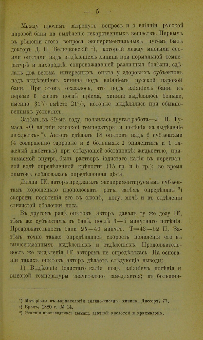 Между прочіімъ затронуть вопросъ и о вліяніи русской паровой бани па выдѣлеиіе лекарственныхъ веществъ. Первымъ въ рѣшеніи этого вопроса экспериментальиымъ путемъ былъ докторъ Д. П. Беличковскій '), который между многими сво- ими опытами надъ выдѣленіемъ хинина при нормальной темпе- ратурѣ и лихорадкѣ, сопровождавшей различиыя болѣзии, сдѣ- лалъ два весьма интерссныхъ опыта у здоровыхъ субъектовъ надъ выдѣлепіемъ хинина нодъ вліяніемъ русской паровой бани. При отом'ь оказалось, что подъ вліяніемъ бани, въ первые 6 часовъ послѣ пріема, хинина выдѣлялось больше, именно Зі^/о вмѣсто 2і''/о, которые выдѣлялись при обыкно- венныхъ условіяхъ. Затѣмъ, въ 80-мъ году, появилась другая работа—Л. П. Ту- маса «О вліяніи высокой температуры и потѣнія па выдѣленіе лекарствъ» ■). Лвторъ сдѣлалъ 18 опытовъ надъ 6 субъектами (4 совершенно здоровые и- 2 больпыхъ: 1 эпилентикъ и 1 тя- лселый діабетикъ) при слѣдуіощей обстановкѣ: лсидкостыо, при- нимаемой внз'трь, былъ растворъ іодистаго калія въ перегнан- ной водѣ опредѣлепной крѣпости (15 гр. и 6 гр.); во время опытовъ соблюдалась опредѣленная діэта. Давши ІК, авторъ предлагалъ экспериментируемымъ субъек- тамъ хорошенько прополоскать ротъ, затѣмъ опредѣлялъ скорость появлеиія его въ слюиѣ, ноту, мочѣ и въ отдѣленіи слизистой оболочки носа. Въ другомъ рядѣ опытовъ авторъ давалъ ту же дозу ІК, тѣмъ лес субъектамъ, въ банѣ, послѣ 3—5 минутнаго потѣнія. ІІродоллсительность бани 25—40 минутъ. Т=43—52 Ц. За- тѣмъ точно также опредѣлялась скорость появлепія его въ вышесказанныхъ выдѣленіяхъ и отдѣленіяхъ. Продолжитель- ность же выдѣлеиія Пг авторомъ пе онредѣлялась. На основа- піи такихъ опытовъ авторъ дѣлаетъ слѣдуіощіо выводы: 1) Выдѣленіе іодистаго калія подъ вліянісмъ нотѣнія и высокой температуры значительно замедляется; въ большин- ') Матсріалы къ «армапологіи соляао-кислаго хинина, Диссерті 77. 2) Врачъі 1880 г. № 14. '■') Ролкція производилась дыііящ. азотной кислотой и прахналоыъ.
