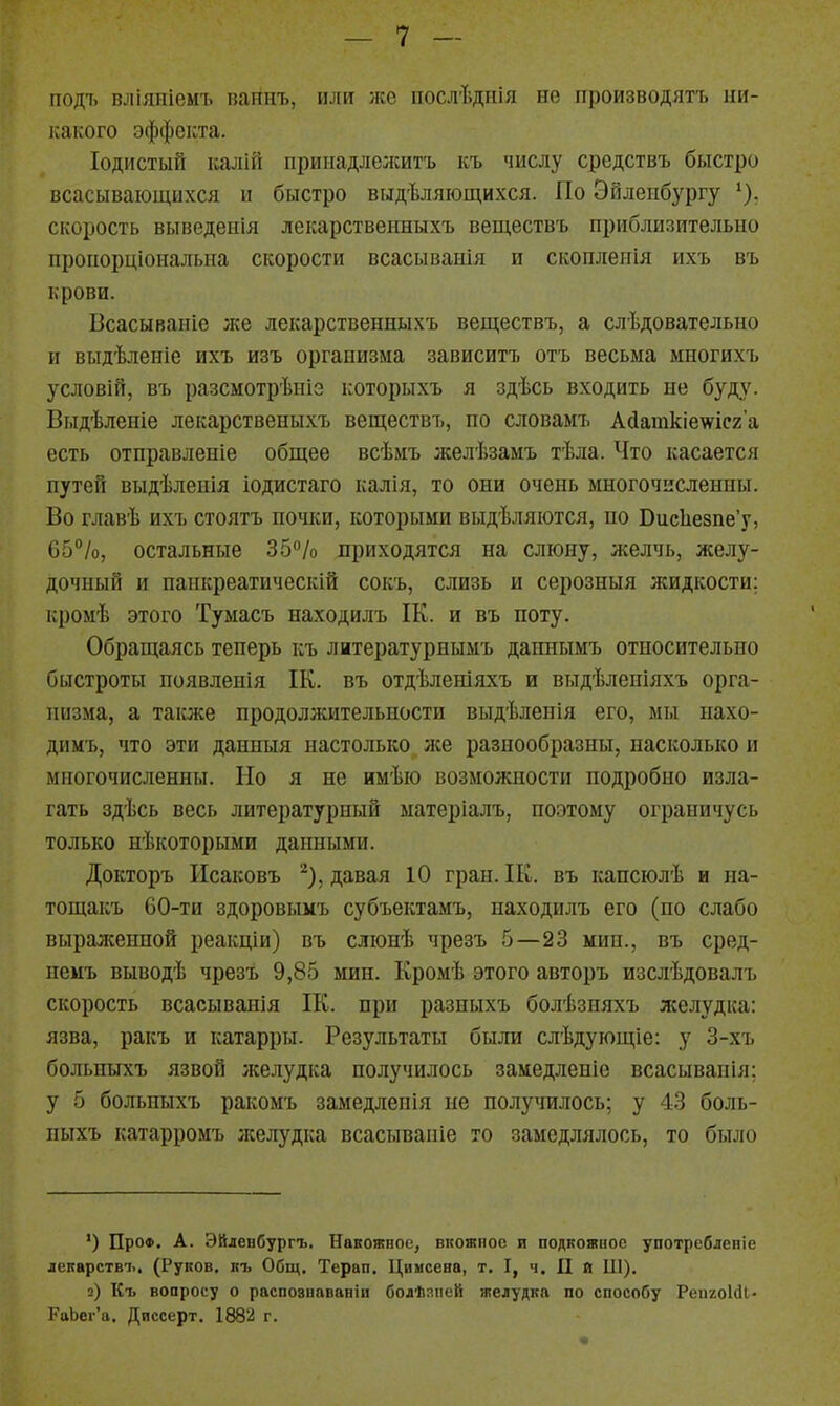 подъ вліяніемъ ваннъ, или же послѣдпія не производятъ ни- какого эффекта. Іодистый калШ приыадлежитъ къ числу средствъ быстро всасывающихся и быстро выдѣляющихся. По Эйлепбургу ^). скорость выведеііія лекарственныхъ веществъ приблизительно пропорціональна скорости всасыванія и скоплеиія ихъ въ крови. Всасываніе же лекарственныхъ веществъ, а слѣдовательио и выдѣленіе ихъ изъ организма зависитъ отъ весьма многихъ условій, въ разсмотрѣніэ которыхъ я здѣсь входить не буду. Выдѣленіе лекарственыхъ веществъ, по словамъ Адашкіеѵісг'а есть отправленіе общее всѣмъ желѣзамъ тѣда. Что касается путей выдѣленія іодистаго калія, то они очень многочисленны. Во главѣ ихъ стоятъ почііи, которыми выдѣляіотся, по ВисЬезпе'у, 05%, остальные Зб^/о приходятся на слюну, желчь, желу- дочный и панкреатическій сокъ, слизь и серозныя жидкости: кромѣ этого Тумасъ находилъ ІК. и въ ноту. Обращаясь теперь къ литературнымъ даннымъ относительно быстроты появленія ІК. въ отдѣленіяхъ и выдѣлепіяхъ орга- низма, а также продолжительности выдѣленія его, мы нахо- димъ, что эти данныя настолько же разнообразны, насколько и многочисленны. Но я не имѣю возможности подробно изла- гать здѣсь весь литературный ыатеріалъ, поэтому ограничусь только нѣкоторыми данными. Докторъ Исаковъ ^), давая 10 гран. ІК. въ капсюлѣ и на- тощакъ 60-ти здоровыкъ субъектамъ, находилъ его (по слабо выраженной реакціи) въ слюнѣ чрезъ 5—23 мин., въ сред- немъ выводѣ чрезъ 9,85 мин. Кромѣ этого авторъ изслѣдовалъ скорость всасыванія ІК. при разныхъ болѣзняхъ желудка: язва, ракъ и катарры. Результаты быж слѣдующіе: у 3-хъ больныхъ язвой желудка получилось замедленіе всасываиія; у 5 больныхъ ракомъ замедленія не получилось; у 43 боль- ныхъ катарромъ лселудка всасывапіе то замедлялось, то было ') ПроФ. А. Эйленбургъ. Накожное, вкожиос и подкожное употребленіе лекарствъ, (Руков. къ Общ. Терап. Цимсена, т. I, ч. II й Ш). 2) Къ вопросу о распознававіи болѣаііей желудка по способу РепгоЫі- РоЬег'а. Диссерт, 1882 г.