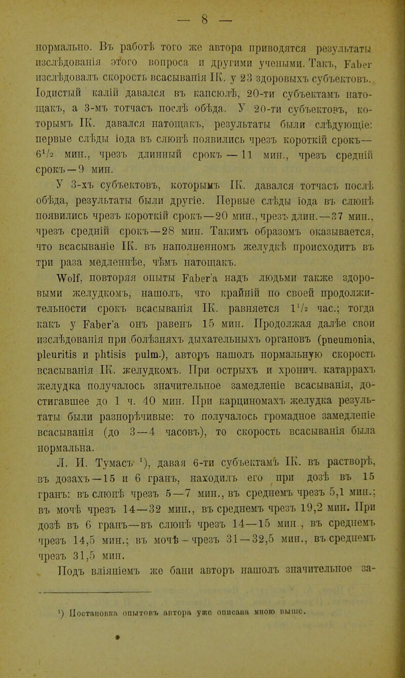 нормально. Вт. работѣ того лее автора приводятся результаты изслѣдоваиія этого вопроса и другими учеными. Такъ, РаЬег пзслѣдовалъ спорость всасываиія ПС. у 23 здоровых7> субъектовъ. Іодистый ісалій давался въ капсюлѣ, 20-ти субъектамъ нато- щакъ, а 3-мт> тотчасъ послѣ обѣда. У 20-ти суб7.ектовъ, ко- торымъ ІК. давался патощакъ, результаты были слѣдуіощіе: первые слѣды іода въ сліоиѣ появились чрезъ короткій срокъ— б^/2 мин., чрезъ длинный срок7> —11 мин., чрезъ средніП срокъ —9 мин. У 3-хъ субъектовъ, которымъ ІК. давался тотчасъ послѣ обѣда, результаты были другіе. Первые слѣды іода въ слюнѣ появились чрезъ короткій срокъ—20 мин., чрезъ длин.—.^7 мин., чрезъ средній срокъ—28 мин. Такимъ образомъ оказывается, что всасываніе ІК. въ нанолнеиномъ лселудкѣ происходитъ въ три раза медленнѣе, чѣмъ патощакъ. ѴѴоІГ, повторяя опыты РаЬег'а надъ людьми также здоро- выми желудкомъ, нашолъ, что крайній по своей продолжи- тельности срокъ всасыванія П{. равняется іѴг час; тогда какъ у ГаЬег'а оиъ равенъ 15 мин. Продоллхая далѣе свои изслѣдованія при болѣзняхъ дыхательныхъ органовъ (рпеитопіа, рІеигШз и рЬизіз риіт.), авторъ нашолъ нормальную скорость всасыванія П^. желудкомъ. При острыхъ и хронич. катаррахъ желудка получалось значительное замедленіе всасыванія, до- стигавшее до 1 ч. 40 мин. При карциномахъ лселудка резуль- таты были разнорѣчивые: то получалось громадное замедленіе всасыванія (до 3—4 часовъ), то скорость всасыванія была нормальна. Л. И. Тумасъ давая 6-ти субъектамъ Пѵ. въ растворѣ, въ дозахъ —15 и 6 гранъ, находилъ его при дозѣ въ 15 гранъ: въслюиѣ чрезъ 5—7 мин.,въ среднемъ чрезъ 5,1 мин.; въ мочѣ чрезъ 14—32 мин., въ среднемъ чрезъ 19,2 мин. При дозѣ въ 6 гранъ—въ слюнѣ чрезъ 14—15 мин., въ среднемъ чрезъ 14,5 мин.; въ мочѣ - чрезъ 31 — 32,5 мин., въ среднемъ чрезъ 31,5 мин. Подъ вліяніемъ лес бани авторъ нашолъ значительное за- ') [Іостпііопка ппытовт. апторп уяс описана много выше.