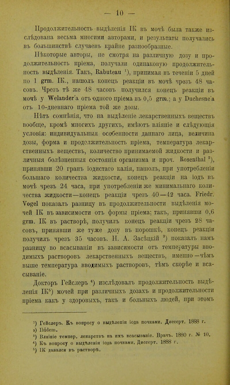1Іродолл;ительность выдѣлснія ПІ нъ мочѣ была таісже нз- слѣдоваііа весьма миогими авторами, и результаты получались въ большинствѣ случаевъ крайне разнообразные. Пѣкоторые авторы, не смотря на различную дозу и про- должительность пріема, получали одинаковую продолжитель- ность выдѣленія. Такъ, ЕаЬиІеаи принимая въ теченіи 5 дней по 1 ёгт. ІК., нашолъ конецъ реакціи въ мочѣ чрѳзъ 48 ча- совъ. Чрезъ тѣ же 48 часовъ получился конецъ реакціи въ мочѣ у 'ѴѴеІапйега отъ одного пріема въ 0,5 ^гт.; а у Висііезпеа отъ 10-дневнаго пріема той лее дозы. Ііѣтъ сомнѣнія, что на выдѣленіе лекарственныхъ веществъ вообще, кромѣ многихъ другихъ, имѣютъ вліяніе и слѣдз^ющія условія: индивидуальныя особенности даннаго лица, величина дозы, форма и продоллсительность пріема, температура лекар- ственныхъ веществъ, количество принимаемой жидкости и раз- личныя болѣзненныя состоянія организма и проч. КозепІЬаІ -), принявши 20 гранъ іодистаго калія, наиюлъ, при употребленін большаго количества лсидкоста, конецъ реакціи на іодъ въ мочѣ чрезъ 24 часа, при употребленіи же минимальнаго коли- чества жидкости—конецъ реакціи чрезъ 40—42 часа. Ргіейг. Ѵо^еі показалъ разницу въ продоллштельности выдѣленія мо- чей ІК въ зависимости отъ формы пріема; такъ, принявши 0,6 §гт. ІК въ растворѣ, получилъ конецъ реакціи чрезъ 28 ча- совъ, принявши же туже дозу въ порошкѣ, конецъ реакціи получилъ чрезъ 35 часовъ. Н. А. Засѣцкій показалъ намъ разницу во всасываніи въ зависимости отъ темпе^^атуры вво- димыхъ растворовъ лекарственныхъ веществъ, именно —чѣ.\гь выше температура вводимыхъ растворовъ, тѣмъ скорѣе и вса- сываніе. Докторъ Гейслеръ ') изслѣдовалъ продоллсительпость выдѣ- ленія ІК^) мочей при различныхъ дозахъ и продолжительности пріема какъ у здоровыхъ, такъ и больныхъ людей, при этомъ ') Гейслеръ. Къ вопросу о выдѣлепіи іода почками. Диссерт. 1888 г. ») ІЬійеш. ') Вляініе темпер, лепарствъ па ихъ всасывапіе. Врачъ. 1880 г. № 1 *) Къ вопросу о ВЫДІІЛСНІИ іода почками. Диссерт. 1888 г. *) ІК давался въ растворѣ.