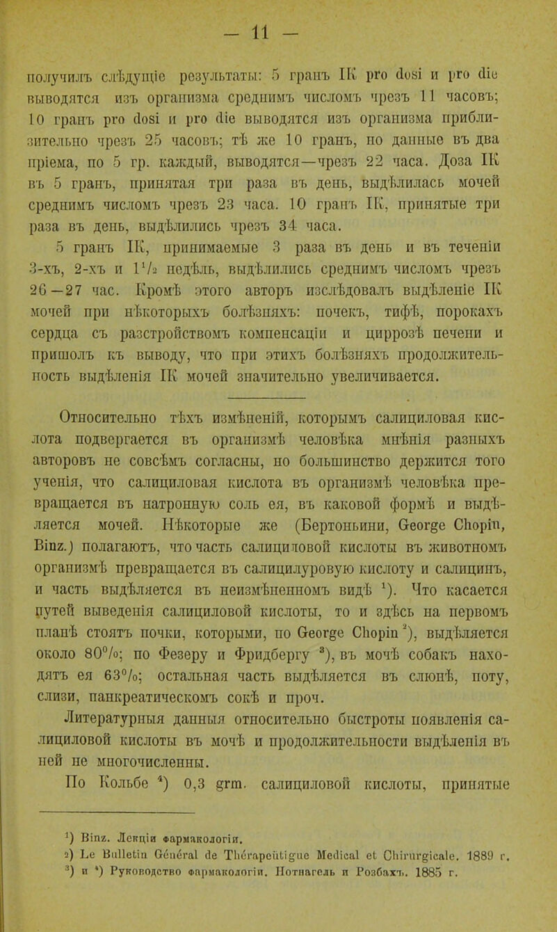 - и - ііолучилъ слѣдуіціе резу^[Ы'ат].1: 5 граііъ ІК рго сіозі и рго йіс пыводятся изъ организма срсдііимъ чисяомъ чрезъ 11 часовъ; 10 граіп> рго (І08І и рго (Ііе выводятся изъ организма прибли- зительно чрезъ 25 часовъ; тѣ же 10 гранъ, по данные въ два пріема, по 5 гр. каждый, выводятся—чрезъ 22 часа. Доза ІК въ 5 гранъ, принятая три раза въ день, выдѣлилась ночей среднимъ чис.і[Омъ чрезъ 23 часа. 10 граігь ІК, принятые три раза въ день, выдѣлились чрезъ 34 часа. гранъ ІК, ирпнимаемые .3 раза въ день и въ теченіи 3-хъ, 2-хъ и 142 нодѣль, выдѣлились среднимъ числомъ чрезъ 26—27 час. Кромѣ этого авторъ изслѣдовалъ выдѣленіе ІК мочей при нѣкоторыхъ болѣзняхъ: почекъ, тифѣ, порокахъ сердца съ разстронствомъ компенсаціи и цпррозѣ печени и пришолъ къ выводу, что при этихъ болѣзияхъ продолжитель- ность выдѣленія ІК мочей значительно увеличивается. Относительно тѣхъ измѣненій, которымъ салициловая кис- лота подвергается въ организмѣ человѣка миѣнія разныхъ авторовъ не совсѣмъ согласны, но большинство держится того ученія, что салициловая кислота въ оргаиизмѣ человѣка пре- вращается въ натронную соль ея, въ каковой формѣ и выдѣ- ляется мочей. Нѣкоторые же (Бертоньиии, (хеог§е Сіаоріп, ВІП2.) полагаютъ, что часть салициновой кислоты въ животномъ оргапизмѣ превращается въ салицилуровую кислоту и салицинъ, и часть выдѣляется въ неизмѣненномъ видѣ Что касается рутей выведенія салициловой кислоты, то и здѣсь па первомъ планѣ стоятъ почки, которыми, по беогее Сіюріпвыдѣляется около 80%; по Фезеру и Фридбергу ^), въ мочѣ собакъ нахо- дятъ ея 63%; остальная часть выдѣляется въ сліопѣ, поту, слизи, паикреатическомъ сокѣ и проч. Литературныя данныя относительно быстроты появленія са- лициловой кислоты въ мочѣ и продолжительности выдѣлепія въ ней пе многочисленны. По Кольбе 0,3 §гт. салициловой кислоты, принятые Віпг. Лекціи Фармякологія. 2) Ъіі ВііІІеМа Оепегаі ііе Тііигареиіі&ііс Месіісаі еі Сііімігдісаіе, 1889 г. и ♦) Руководство Фпрмакологіи. Нотнаголь и Розбахъ. 1885 г.