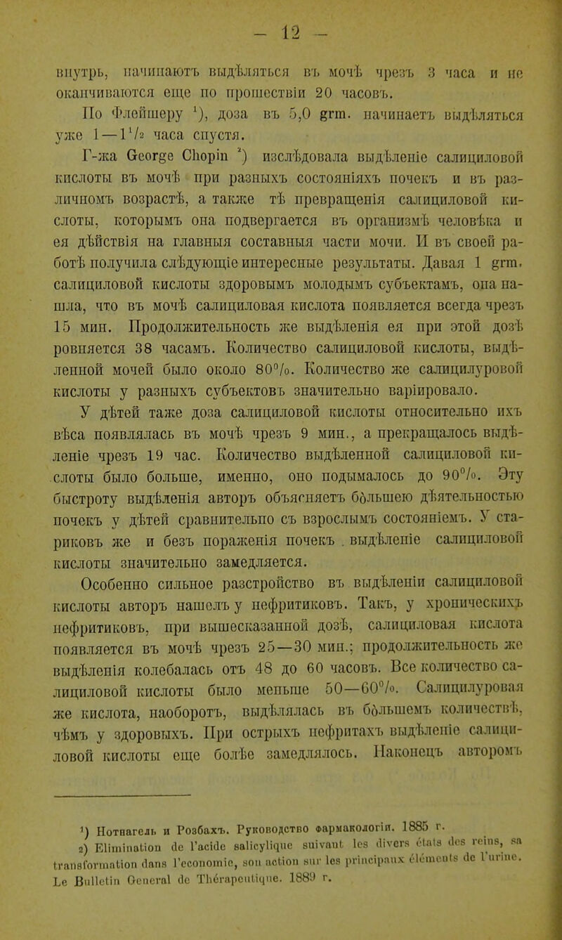 ниутрь, ііачііііаютъ пыдѣляться в'і. мочѣ чрезъ 3 часа и но оканчиваются еще по прошествіи 20 часові). По ФлеГішеру ^), доза въ 5,0 цгт. начипаетъ выдѣляться З^же 1 — Г/а часа спустя. Г-жа 6еог§е Сіюріп ') нзслѣдовала выдѣленіе салициловой кислоты въ мочѣ при разныхъ состояиіяхъ почекъ и въ раз- личиомъ возрастѣ, а также тѣ превращенія салициловой ки- слоты, которымъ она подвергается въ организмѣ человѣка и ея дѣйствія на главныя составныя части мочи. И въ своей ра- ботѣ получила слѣдующіе интересные резз'льтаты. Давая 1 дгт. салициловой кислоты здоровымъ молодымъ субъектамъ, опа на- шла, что въ мочѣ салициловая кислота появляется всегда чрезъ 15 мин. Продолжительность лее выдѣленія ея при этой дозѣ ровняется 38 часамъ. Количество салициловой кислоты, выде- ленной мочей было около 80°Іо. Количество же салицилуровой кислоты у разныхъ субъектовъ значительно варіировало. У дѣтей таже доза салициловой кислоты относительно ихъ вѣса появлялась въ мочѣ чрезъ 9 мин., а прекращалось выдѣ- леніе чрезъ 19 час. Количество выдѣленной салициловой ки- слоты было больше, именно, оно подымалось до 90%. Эту быстроту выдѣленія авторъ объягняетъ ббльшею дѣятельностыо почекъ у дѣтей сравнительно съ взрослымъ состояніемъ. У ста- риковъ нее и безъ нораженія почекъ . выдѣлепіе салициловой кислоты значительно замедляется. Особенно сильное разстройство въ выдѣленіи салициловой кислоты авторъ нашолъу нефритиковъ. Такъ, у хроническихъ нефритиковъ, при вышесказанной дозѣ, салициловая кислота появляется въ мочѣ чрезъ 25—30 мин.; продоллсительность жо выдѣленія колебалась отъ 48 до 60 часовъ. Все количество са- лициловой кислоты было меньше 50—СО^/о. Салицилуровал же кислота, наоборотъ, выдѣлялась въ ббльшемъ количеств!;, чѣмъ у здоровыхъ. При острыхъ нефритахъ выдѣленіе салици- ловой кислоты еще болѣе замедлялось. Иаконсцъ авторомъ 1) Нотнагель и Розбахъ. Руководство Фариакологіп. 1885 г. г) ЕІІШІП8ІІ0П йс 1'асіас ваИсуИцис виіѵпиі. Ісз .Ііѵсгя ёШІз .1с5 гмпз, і^п ІгапвГоѵтпиоп (Іапя Гссопоіпіп, йои асМоп аиг Ісз ргіпсірапх еіитоиіз де Гигіпе. Іе ВиПсІіп аепсгаі йс ТЬсгарсиИцие. 1889 г.