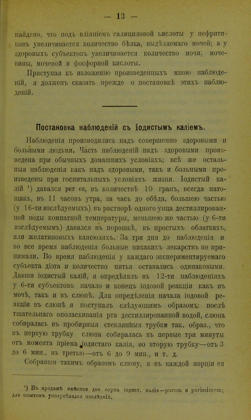 наіідсііо, что подъ влііпііелгі. салициловой кислоты у иефриггі- ісовъ увеличивается количество бѣлка, ві.ідѣляемаго мочеіі; а у адоровыхъ субъектовъ увеличивается количество ыочи, моче- вины, мочевой и фосфорной кислоты. Приступая къ изложенію произведеиныхъ мною наблюде- ній, я долженъ сказать прежде о постановкѣ этихъ иаблю- денШ. Постановка наблюденій съ іодистымъ каліемъ. ІІаблюденія производились надъ совершенно здоровыми и больными людьми. Часть наблюденій надъ здоровыми произ- ведена при обычныхъ домашнихъ условіяхъ; всѣ же осталь- ныя паблюденія какъ надъ здоровыми, такъ и больными про- изведены при госпитальныхъ условіяхъ жизни. Іодистый ка- лій ') давался рег оз, въ количествѣ 10 граиъ, всегда иато- щакъ, въ 11 часовъ утра, за часъ до обѣда, большею частью (у 16-ти изслѣдуемыхъ) въ растворѣ одного унца дестиллирован- ной воды комнатной температуры, меньшею же частью (у 6-ти изслѣдуемымъ) давался въ порошкѣ, въ простыхъ облаткахъ, илй желатиновыхъ капсюляхъ. За три дня до наблюденія и во все время наблюденія больные никакихъ лекарствъ не при- нимали. Во время наблюденія у ісаждаго экснериментируемаго субъекта діэта и количество питья оставались одинаковыми. Давши іодистый калій, я опредѣлялъ въ 12-ти наблюденіяхъ у 6-ти субъектовъ начало и конецъ іодовой реакціи какъ въ мочѣ, такъ и въ слюнѣ. Для опредѣленія начала іодовой ре- акціи въ слюнѣ я поступалъ слѣдующимъ образоміі: послѣ тщательнаго ополаскиванія рта дестиллированной водой, слюна собиралась въ пробирныя стеклянйыя трубки так. образ., что въ первую трубку слюна собиралась въ первые три минуты отъ момента пріема уодистаго калія, во вторую трубку—отъ 3 до 6 мин., въ третью—отъ 6 до 9 мин., и т. д. Собравши такимъ образомъ слюну, я въ калчдой порціи ся ') Въ продаж* пиѣется дво, сорта іодист, калія—ришт и рпгіззііппт; диа оіштовъ употі'сГіл)исн послѣдній.