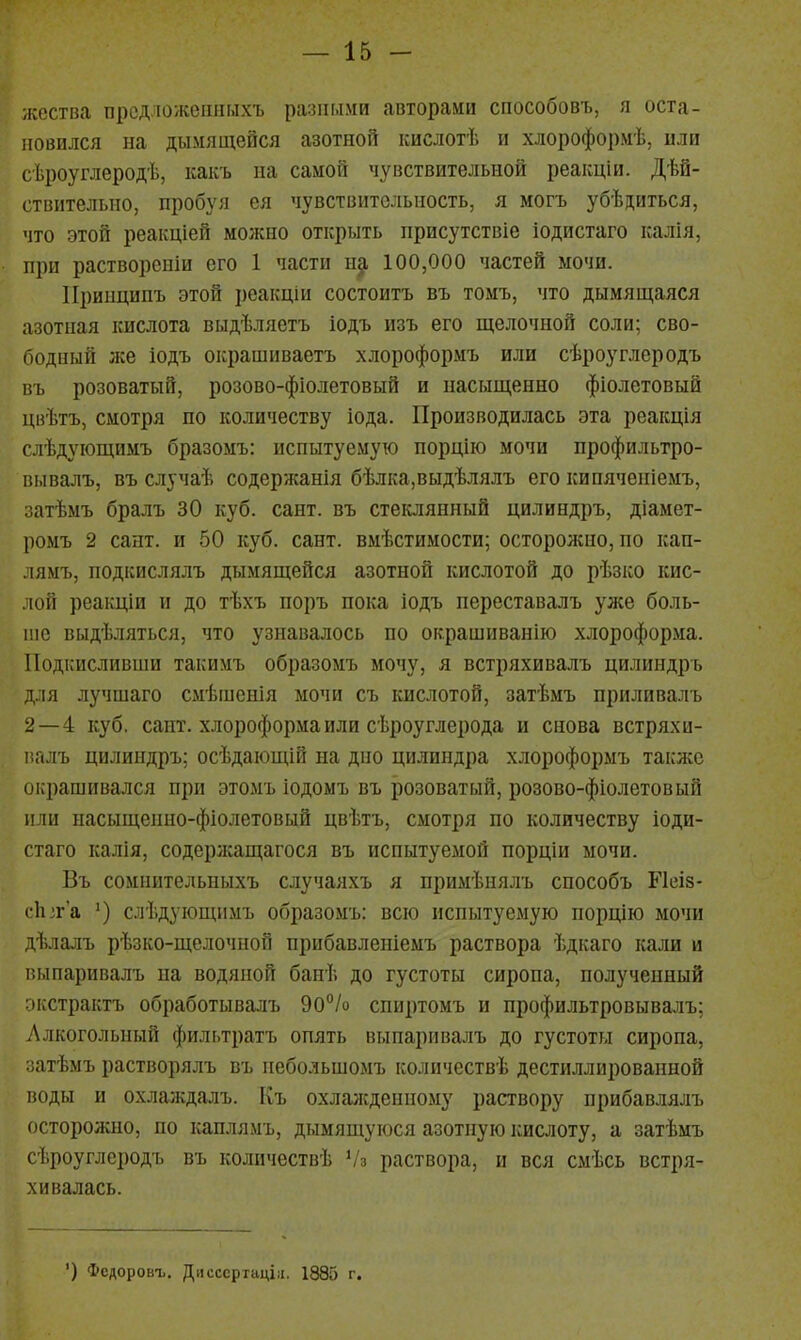 жества прсдложешімхъ разными авторами способовъ, я оста- новился на дымящейся азотной кислотѣ и хлороформѣ, или сѣроуглеродѣ, какъ на самой чувствительной реакціи. Дѣй- ствнтельпо, пробуя ея чувствительность, я могъ убѣдиться, что этой реаіщіей можно открыть присугствіе іодистаго ісалія, при растворсніи его 1 части щ 100,000 частей мочи. ІІринципъ этой реаіщіи состоитъ въ томъ, что дымящаяся азотная кислота выдѣляетъ іодъ изъ его щелочной соли; сво- бодный же іодъ окрашиваетъ хлороформъ или сѣроуглеродъ въ розоватый, розово-фіолетовый и насыщенно фіолетовыѲ цвѣтъ, смотря по количеству іода. Производилась эта реакція слѣдующимъ бразомъ: испытуемую порцію мочи профильтро- вывалъ, въ случаѣ содержанія бѣлка,выдѣлялъ его кипячепіемъ, затѣмъ бралъ 30 куб. сайт, въ стеклянный цилиндръ, діамет- ромъ 2 сант. и 50 куб. сант. вмѣстимости; осторолсно, по кап- лямъ, подкислялъ дымящейся азотной кислотой до рѣзко кис- лой реакціи и до тѣхъ поръ пока іодъ переставалъ уже боль- ше выдѣляться, что узнавалось по окрашиванію хлороформа. Подкисливши такимъ образомъ мочу, я встряхивалъ цилиндръ для лучшаго смѣшснія мочи съ кислотой, затѣмъ приливалъ 2—4 куб. сайт, хлороформа или сѣроуглерода и снова встряхи- г.гілъ цилиндръ; осѣдаіощій на дно цилиндра хлороформъ также окрашивался при этомъ іодомъ въ розоватый, розово-фіолетовый или насыщенно-фіолетовый цвѣтъ, смотря по количеству іоди- стаго калія, содержащагося въ испытуемой порціи мочи. Въ сомпительиыхъ случаяхъ я примѣнялъ способъ Ріеіз- с1і;г'а ') слѣдующимъ образомъ: всю испытуемую порцію мочи дѣлалъ рѣзко-щелочной нрибавленіемъ раствора ѣдкаго кали и пі.шаривалъ на водяной банѣ до густоты сиропа, полученный кстрактъ обработывалъ 90% спиртомъ и профильтровывалъ; Алкогольный фильтратъ опять выпаривалъ до густоты сиропа, затѣмъ растворялъ въ небольшомъ количествѣ дестиллнрованной воды и охлаждалъ. Къ охлалсденному раствору нрибавлялъ осторожно, по каплямъ, дымящуюся азотную кислоту, а затѣмъ сѣроуглсродъ въ количествѣ Ѵз раствора, и вся смѣсь встря- хивалась. ') Фсдоровъ. Дисссрпщіц. 1885 г.