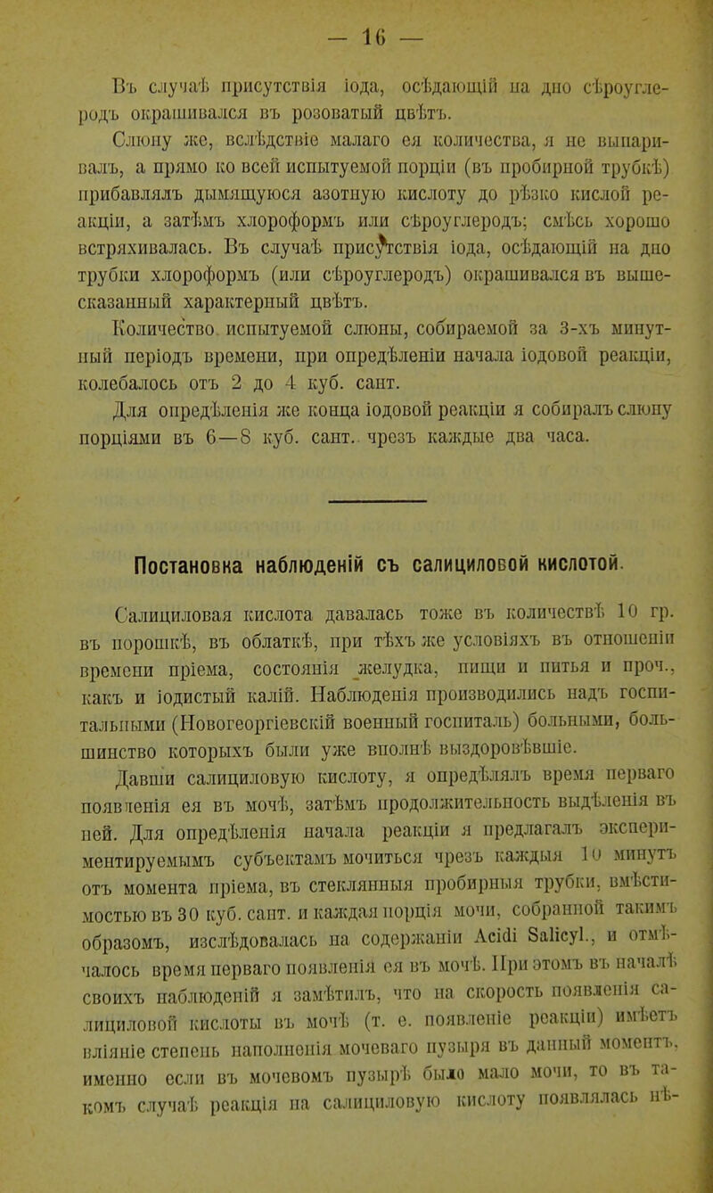 Въ случаѣ присутствія іода, осѣдаіощій на дно сѣроугле- родъ окрашивался въ розоватый цвѣгь. Слюну лее, вслѣдствіе ыалаго ея количества, я не вынари- валъ, а прямо ко всей испытуемой порціи (въ пробирной трубкѣ) прибавлялъ дымящуюся азотную кислоту до рѣзко кислой ре- акціи, а затѣмъ хлороформъ или сѣроуглеродъ; смѣсь хорошо встряхивалась. Въ случаѣ прис^ствія іода, осѣдающій па дно трубки хлороформъ (или сѣроуглеродъ) окрашивался въ выше- сказаипый характерный цвѣтъ. Количество испытуемой слюны, собираемой за 3-хъ ыипут- пый періодъ времени, при опредѣленіи начала іодовой реакціи, колебалось отъ 2 до 4 куб. сапт. Для опредѣленія лее конца іодовой рсакціи я собиралъ слюну порціями въ 6—8 куб. сапт.. чрезъ каждые два часа. Постановка наблюденій оъ салицилоБОй кислотой. Салициловая кислота давалась тоже въ количествѣ 10 гр. въ пороппгѣ, въ облаткѣ, при тѣхъ лее условіяхъ въ отпошепіи времени пріема, состоянія желудка, пищи и питья и проч., какъ и іодистый калій. Наблюденія производились надъ госпи- тальными (Новогеоргіевскій военный госпита.ііь) больными, боль- шинство которыхъ были уже вполнѣ выздоровѣвшіс. Давши салициловую кислоту, я опредѣлялъ время перваго появяенія ея въ мочѣ, затѣмъ продолжительность выдѣленія въ пей. Для опредѣлеиія начала реакціи я нредлагалъ экспери- ментируемымъ субъектамъ мочиться чрезъ калсдыя 1 и минутъ отъ момента пріема, въ стеклянныя пробирныя трубки, вмѣсти- мостью въ 30 куб. сапт. и каждая порція мочи, собранной такимъ образомъ, изслѣдопалась на содержапіи Лсі(1і Заіісуі., и отмѣ- чалось время перваго появленіЯ ея въ мочѣ. При этомъ въ началѣ своихъ паблюдепій я замѣти^гь, что на скорость появленія са- лициловой кислоты въ мочѣ (т. е. появлепіе реакціи) имѣетъ вліяніе степень паполнснія мочеваго пузыря въ данный момептъ. именно если въ мочевомъ пузырѣ было мало мочи, то въ та- комъ случаѣ реакція на салициловую кислоту появлялась нѣ-