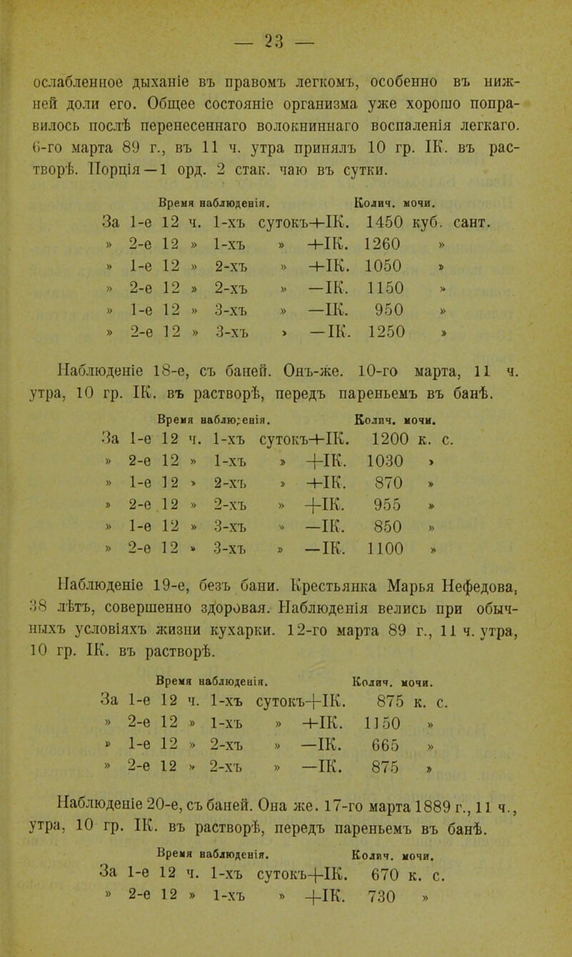 ослабленное дыханіе въ правомъ легкомъ, особенно въ ниж- ней доли его. Общее состояніе организма уже хорошо понра- вилось послѣ перенесеннаго волокниннаго восналенія легкаго. (і-го марта 89 г., въ 11 ч. утра прииялъ 10 гр. ІК. въ рас- творѣ. Порція —1 орд. 2 стак. чаю въ сутки. Время ааблюдевія. Колич, ночи. За 1-е 12 ч. 1-хъ сутокъ+ІК. 1450 куб. сант. » 2-е 12 » 1-хъ » Н-ІК. 1260 » » 1-е 12 » 2-хъ » +ІК. 1050 » 2-е 12 » 2-хъ -ІК. 1150 » 1-е 12 » 3-хъ » —ІК. 950 » » 2-е 12 » 3-хъ > -ІК. 1250 Наблюденіе 18-е, съ баней. Ояъ-же. 10-го марта, И ч. утра, 10 гр. ІК. въ растворѣ, передъ нареньемъ въ банѣ. Время наблю;евія. Колич. ночи. За 1-е 12 ч. 1-хъ сутокъ-1-ІК. 1200 к. » 2-е 12 » 1-хъ » +ІК. 1030 > » 1-е 12 » 2-хъ » -ык. 870 » 2-е .12 » 2-хъ » +ІК. 955 » » 1-е 12 » 3-хъ ^> -ІК. 850 » » 2-е 12 3-хъ . -ІК. 1100 » ІІаблюденіе 19-е, безъ бани. Крестьянка Марья Нефедова, 38 лѣтъ, совершенно зл^оровая. Ыаблюденія велись при обыч- ныхъ условіяхъ жизни кухарки. 12-го марта 89 г., 11 ч. утра, 10 гр. ІК. въ растворѣ. Время наблюдеиія. Колвч. мочи. За 1-е 12 ч. 1-хъ сутокъ+ІК. 875 к. с. » 2-е 12 » 1-хъ » +ІК. 1150 » » 1-е 12 » 2-хъ » —ІК. 665 » 2-е 12 V 2-хъ » —ІК. 875 » Наблюденіе 20-е, съ баней. Она же. 17-го марта 1889 г., 11 ч., утра, 10 гр. ІК. въ растворѣ, передъ нареньемъ въ банѣ. Время наблюдения. Колич. мочи. За 1-е 12 ч. 1-хъ сутокъ-|-ІК. 670 к. с. » 2-е 12 » 1-хъ » +ІК. 730 »