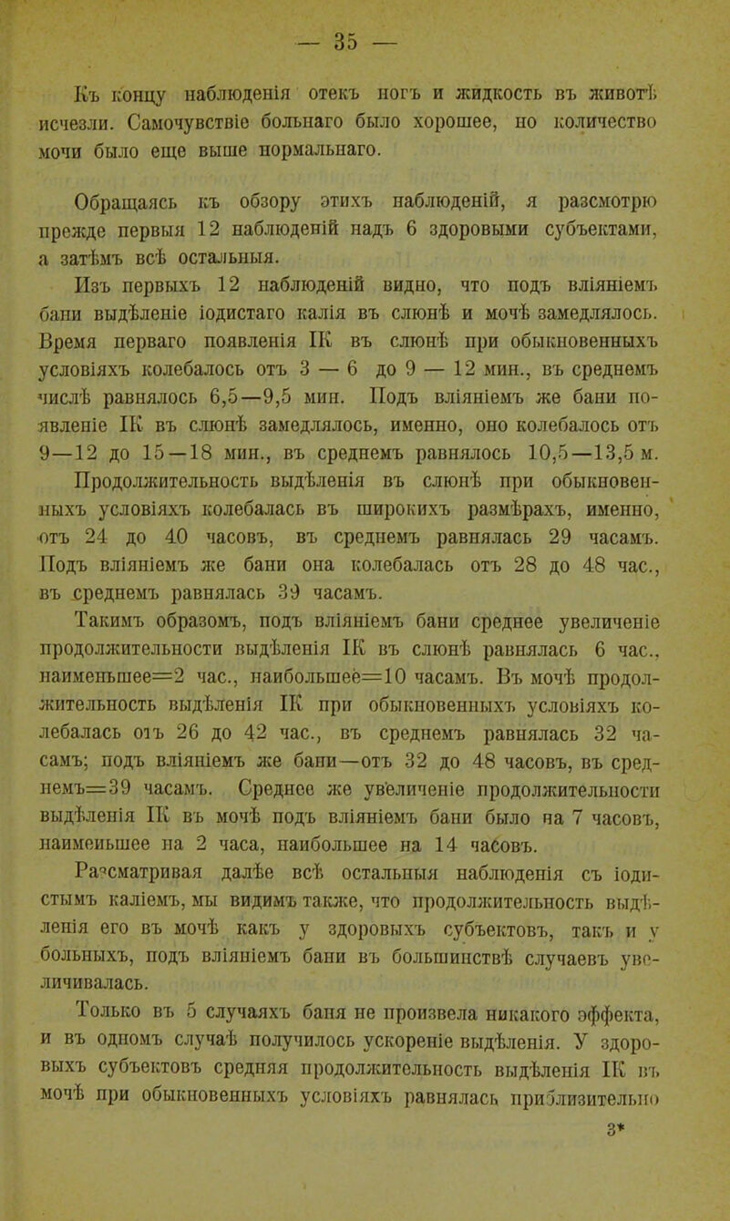 Къ концу наблюденія отекъ ногъ и жидкость въ живогі; исчезли. Самочувствіо болыіаго было хорошее, но количество мочи было еще выше нормальпаго. Обращаясь къ обзору этихъ наблюденіЭ, я разсмотрю прежде первыя 12 наблюденій надъ 6 здоровыми субъектами, а затѣмъ всѣ остальныя. Изъ первыхъ 12 набліоденій видно, что подъ вліяніемъ бани выдѣленіе іодистаго калія въ слюнѣ и мочѣ замедлялось. Время перваго появленія ІК въ слюнѣ при обыкновенныхъ условіяхъ колебалось отъ 3 — 6 до 9 — 12 мин., въ среднемъ мислѣ равнялось 6,5—9,5 мин. Подъ вліяніемъ же бани по- явленіе ІК въ слюнѣ замедлялось, именно, оно колебалось отъ 9—12 до 15 — 18 мин., въ среднемъ равнялось 10,5—13,5 м. Продоллсительность выдѣленія въ слюнѣ при обыкновен- ныхъ условіяхъ колебалась въ широкихъ размѣрахъ, именно, •отъ 24 до 40 часовъ, въ среднемъ равнялась 29 часамъ. Подъ вліяніемъ же бани она колебалась отъ 28 до 48 час, въ среднемъ равнялась 39 часамъ. Такимъ образомъ, подъ вліяніемъ бани среднее увеличеніе продоллсительности выдѣленія ІК въ слюнѣ равнялась 6 час. наименъшее=2 час, наиболъшеё=10 часамъ. Въ мочѣ продол- жительность выдѣленія П( при обыкновенныхъ условіяхъ ко- лебалась 01 ъ 26 до 42 час, въ среднемъ равнялась 32 ча- самъ; подъ вліяніемъ же бани—отъ 32 до 48 часовъ, въ сред- пемъ=39 часамъ. Среднее же увеличеніе продолжительности выдѣленія Ш въ мочѣ подъ вліяніемъ бани было на 7 часовъ, наименьшее на 2 часа, наибольшее на 14 часовъ. Рассматривая далѣе всѣ остальпыя наблюденія съ іоди- стымъ каліемъ, мы видимъ таюке, что продоллсительность выдѣ- ленія его въ мочѣ какъ у здоровыхъ субъектовъ, такъ и у больныхъ, подъ вліяніемъ бани въ большинствѣ случаевъ уве- личивалась. Только въ 5 случаяхъ баня не произвела никакого эффекта, и въ одномъ случаѣ получилось ускореніе выдѣленія. У здоро- выхъ субъеістовъ средняя продоллсительность выдѣленія П{ пъ мочѣ при обыкновенныхъ ус^[Овіяxъ равнялась пригЗлизительио 3*