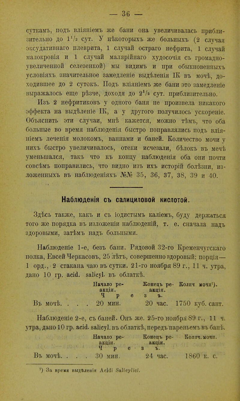 суткамъ, подъ вліяніемъ же бани она увеличивалась прибли- зительно до іѴз сут. У нѣкоторыхъ же больныхъ (2 случая эксудативнаго плеврита, 1 случай остраго нефрита, 1 случай ыалокровія и 1 случай малярійиаго худосочія С7> громадно- увеличенной селезенкой) мы видимъ и при обьшновенныхъ условіяхъ значительное замедленіе выдѣленія ІК въ мочѣ, до- ходившее до 2 сутокъ. Подъ вліяніемъ же бани это замедленіе выражалось еще рѣзче, доходя до 2Ѵ2 сут. приблизительно. Изъ 2 нефритиковъ у одного баня не произвела никакого эффекта на выдѣленіе ІК, а у другого получилось ускореніе. Объяснить эти случаи, мнѣ каліется, можно тѣмъ, что оба больные во время наблюденія быстро поправлялись подъ влія- ніемъ леченія молокомъ, ваннами и баней. Количество мочи у нихъ быстро увеличивалось, отеки исчезали, бѣлокъ въ мечѣ уменьшался, такъ что къ концу наблюдепія оба они почти совсѣмъ поправились, что видно изъ ихъ исторій болѣзни, из- лоліенныхъ въ наблюденіяхъ №№ 35, 36, 37, 38, 39 и 40. Наблюденія съ салициловой кислотой. Здѣсь также, какъ и съ іодистымъ каліемъ, буду держаться того же порядка въ излолсеніи наблюденій, т. е. сначала надъ здоровыми, затѣмъ надъ больными. Наблюдете 1-е, безъ бани. Рядовой 32-го Кременчугскаго полка, Евсей Черкасовъ, 25 лѣтъ, совершенно здоровый: порція— 1 орд., 2 стакана чаю въ сутки. 21-го ноября 89 г., И ч. утра, дано 10 гр. асісі. ваІісуЬ въ облаткѣ. Начало ре- Еонецъ ре- Колпч ночи^). аЕціи. акціи. Ч р в 3 ъ. Въ мочѣ. ... 20 мин. 20 час. 1750 куб. сант. Наблюденіе 2-е, съ баней. Онъ же. 25-го ноября 89 г., 11 ч. утра, дано 10 гр. асісі. заіісуі. въ облаткѣ, передъ пареньемъ въ банѣ. Начало ре- Конець ре- Колнч. иочп. акцііі. акціи. Ч р е 3 ъ. Въ мочѣ. ... 30 мин, 24 час. 1860 к. с. ') За врсия выдѣленія Асісіі 8а1ісу//с/.