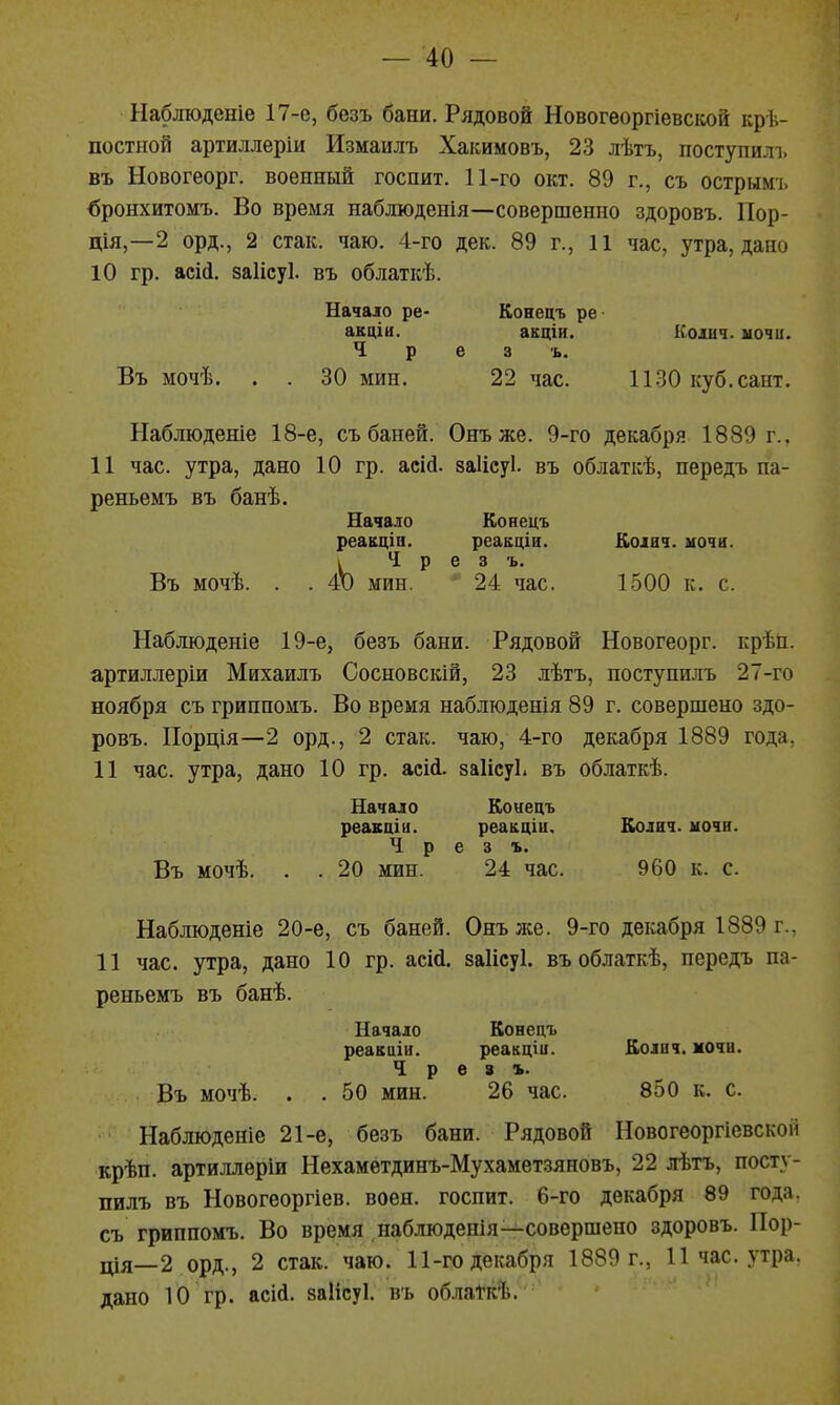 Наблюденіе 17-е, безъ бани. Рядовой Новогеоргіевской кре- постной артиллеріи Измаилъ Хакимовъ, 23 лѣтъ, поступил!, въ Новогеорг. военный госпит. 11-го окт. 89 г., съ острымъ бронхитомъ. Во время наблюденія—совершенно здоровъ. Пор- ція,—2 орд., 2 стак. чаю. 4-го дек. 89 г., 11 час, утра, дано 10 гр. асіі. заіісуі. въ облаткѣ. Начало ре- Конецъ ре акціи. акціи. Коѵіч. мочи. Ч р е 3 ъ. Въ мочѣ. . . 30 мин. 22 час. ИЗО куб.сайт. Наблюденіе 18-е, съ баней. Онъже. 9-го декабря 1889 г.. 11 час. утра, дано 10 гр. асій. заіісуі. въ облаткѣ, передъ па- реньемъ въ банѣ. Начало Конецъ реакціа. реакціа. Коіич. иочн. ЬЧ р е 3 ъ. мин. * 24 час. 1500 к. с. Наблюденіе 19-е, безъ бани. Рядовой Новогеорг. крѣп. артиллеріи Михаилъ Сосновскій, 23 лѣтъ, ностунилъ 27-го ноября съ грипномъ. Во время наблюденія 89 г. совершено здо- ровъ. Порція—2 орд., 2 стак. чаю, 4-го декабря 1889 года, 11 час. утра, дано 10 гр. асісі. заіісуі. въ облаткѣ. Начало Ко«ецъ реакціи. реакціи. Колич. ночи. Ч р е 3 ъ. Въ мочѣ. . . 20 мин. 24 час. 960 к. с. Наблюденіе 20-е, съ баней. Онъ же. 9-го декабря 1889 г., И час. утра, дано 10 гр. асМ. заіісуі. въоблаткѣ, передъ па- реньемъ въ банѣ. Начало Конецъ реакиіи. реакціи. Колич. мочи. Ч р ѳ 3 ъ. Въ мочѣ. . . 50 мин. 26 час. 850 к. с. Наблюденіе 21-е, безъ бани. Рядовой Новогеоргіевской крѣп. артиллеріи Нехаметдинъ-Мухаметзяновъ, 22 лѣтъ, посту- пилъ въ Новогеоргіев. воен. госпит. 6-го декабря 89 года, съ грипномъ. Во время наблюденія—совершено здоровъ. Пор- ція—2 орд., 2 стак. чаю. 11-го декабря 1889 г., 11 час. утра, дано 10 гр. асій. заіісуі. въ облаткѣ. ' ' ' '