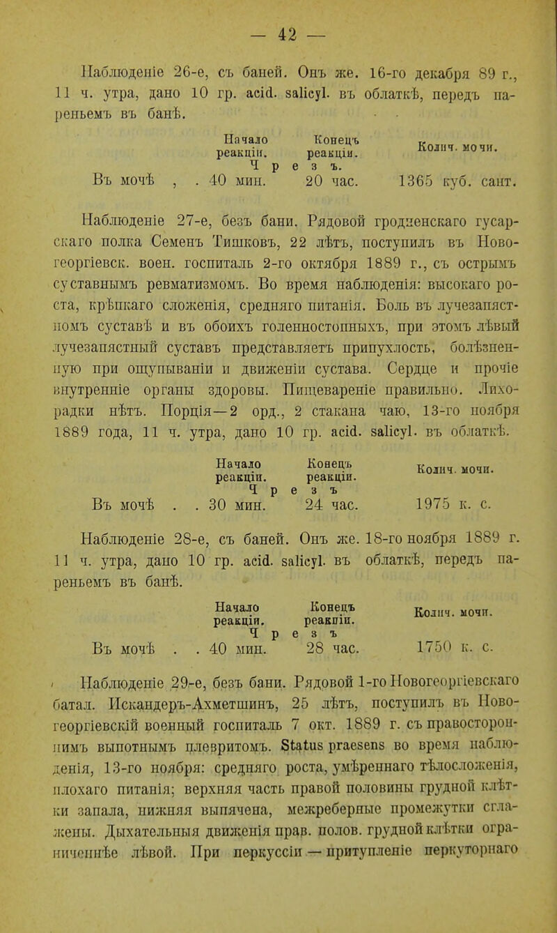 Паблюдеиіе 26-е, съ баней. Онъ же. 16-го декабря 89 г., 11 ч. утра, дано 10 гр. аеій. заіісуі. въ облаткѣ, передъ па- реньемъ въ банѣ. Начало Конецъ « реакцііі. реакціи. Колпч. мочи. Ч р е 3 ъ. Въ мочѣ , . 40 мин. 20 час. 1365 куб. сант. Наблюденіе 27-е, безъ бани. Рядовой гродпенскаго гусар- скаго полка Семенъ Тишковъ, 22 лѣтъ, поступилъ въ Ново- георгіевск. воен. госпиталь 2-го октября 1889 г., съ острымъ суставнымъ ревматизмомъ. Во время наблюденія: высокаго ро- ста, крѣпкаго сложенія, средняго питанія. Боль въ лучезапяст- помъ суставѣ и въ обоихъ голенностопныхъ, при этомъ лѣвыЙ лучезапястный суставъ представляетъ припухлость, болѣзнен- ную при ощупываніи и движеніи сустава. Сердце н прочіе ішутренніе органы здоровы. Пищевареніе правильно. Лихо- радки нѣтъ. Порція—2 орд., 2 стакана чаю, 13-го ноября 1889 года, 11 ч. утра, дано 10 гр. асій. заіісуі. въ облаткѣ. Начало Конецъ ^олич. мочи, реакцш. реакціи. Ч р е 3 ъ Въ мочѣ . . 30 мин. 24 час. 1975 к. с. Наблюденіе 28-е, съ баней. Онъ же. 18-го ноября 1889 г. 11 ч. утра, дано 10 гр. асШ. заііеуі. въ облаткѣ, передъ па- реньемъ въ банѣ. Начало Конецъ 5^^,,, реакщи, реакшн. Ч р е 3 ъ Въ мочѣ . . 40 мин. 28 час. 1750 к. с. Наблюдете 29.-е, безъ бани. Рядовой 1-гоНовогеоргіевскаго батал. Искандеръ-Ахметшииъ, 25 лѣтъ, поступилъ въ Ново- георгіевскій военный госпиталь 7 окт. 1889 г. съ правосторои- ііимъ выпотнымъ плевритомъ. Бі^іиз ргаезепз во время паблю- денія, 13-го ноября: средняго роста, умѣреннаго тѣлосіолсенія, плохаго питанія; верхняя часть правой половины грудной клѣт- ки запала, нижняя выпячена, межреберные промежутки сгла- жены. Дыхательиыя двшкенія прар. полов, грудной іаѣтки огра- ничопнѣе лѣвой. При перкуссіи — притупленіе перкуториаго