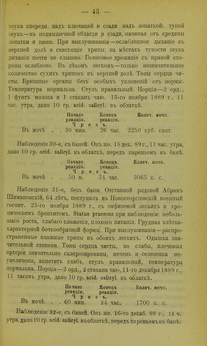 оиуіса спереди дадъ ключицей и сзади надъ лопаткой; тупой івукъ—въ подмышечной области и сзади, начиная отъ средины лопатки и пилге. При выслушиваніи—ослабленное дыханіе въ верхней долѣ и свистящіе хрипы; на мѣстахъ тупости звука дыханія почти не слышно. Голосовое дролсаніе съ правой сто- роны ослаблено. Въ лѣвомъ легкомъ—только незначительное количество сухихъ хриповъ въ верхней долѣ. Тоны сердца чи- сты. Брюшные органы безъ особыхъ уклоненій отъ нормы. Температура нормальна. Стулъ правильный. ГІорція—2 орд., I фз'нтъ молока и 1 стаканъ чаю. 13-го ноября 1889 г., 11 час. З'тра, дано 10 гр. асШ. заіісуі. въ облаткѣ. Начало Коаецъ Колнч. мочіг. реакціи. реакцііі. Ч р е 3 ъ. Въ мочѣ . . 30 мин. 26 час. 2250 куб. сант. НаблюденіеЗО-е, съ баней. Онълсе. 18 дек. 89 г., 11 час, утра, дано 10 гр. асій. заіісуі. въ облаткѣ. передъ пареньемъ въ банѣ. Начало Конецъ Колич. мочи, реакцііі. реакцііі. Ч р е 3 ъ. Въ мочѣ . . 50 м. 34 час. 3065 к. с. Ыаблюденіе 31-е, безъ бани. Отставной рядовой Абрамъ Шимановскій, 64 лѣтъ, поступилъ въ Новогеоргіевскій военный госпит. 23-го ноября 1889 г., съ эмфиземой легкихъ и хро- ническимъ бронхитомъ. Зіаіиз ргаезепз при наблюденіи: неболь- шаго роста, слабаго сложенія, плохого питанія. Грудная клѣтка- характерной бочкообразной формы. При выслушиваніи—распро- страненные влажные хрипы въ обоихъ легкихъ. Одышка зна- чительной степени. Тоны сердца чисты, но слабы, плечевыя артеріи значительно склерозированы, печень и селезенка ие- увеличены, аппетитъ слабъ, стулъ правильный, температура нормальна. Порція—2 орд., 2 стакана чаю, 11-го декабря 1889 г., II часовъ утра, дано 10 гр. аеШ. заііеуі. въ облаткѣ. Начало Копецъ Колич. мочіі. реакцін, реакціи. Ч р е 3 ъ. Въ мочѣ . . 60 мин. 24 час. 1700 к. с. Наблюденіе 32-е, съ баней. Онъ лее. 16-го декаб. 89 г., м ч. утра, дано 10 гр. асій. заіісуі. въоблаткѣ, передъ пареньемъ въ бапѣ.