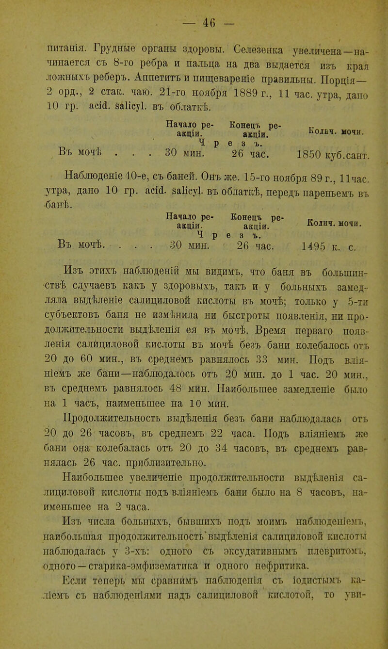 питаиія. Грудные органы здоровы. Селезенка увеличена—на- чинается съ 8-го ребра и пальца на два выдается изъ края лолшыхъ реберъ. Аппетитъ и пищевареше правильны. Порція— 2 орд., 2 стак. чаю. 21-го ноября 1889 г., И час. утра, дано 10 гр. аеій. заіісуі. въ облаткѣ. Начало ре- Конецъ ре- акціи. акціи. Ьолвч. мочн. Ч р е 3 ъ. Въ мочѣ ... 30 мин. 26 час. 1850 куб.сант. Наблюдете 40-е, съ баней. Онъ же. 15-го ноября 89 г., 11 час. утра, дано 10 гр. асій. заіісуі. въ облаткѣ, передъ пареньемъ въ •бапѣ. Начало ре- Конецъ ре- « ааціи. акціи. Колич. мочп. Ч р е 3 ъ. Въ мочѣ. ... ;іО мин. 26 час. 1495 к. с. Изъ этихъ наблюденій мы видимъ, что баня въ большин- •ствѣ случаевъ какъ у здоровыхъ, такъ и у больныхъ замед- ляла выдѣленіе салициловой кислоты въ мочѣ; только у 5-ти субъектовъ баня не измѣнила ни быстроты появленія, ни про- должительности выдѣленія ея въ мочѣ. Время перваго пояз- ленія салициловой кислоты въ мочѣ безъ бани колебалось отъ 20 до 60 мин., въ среднемъ равнялось 33 мин. Подъ влія- ніемъ лее бани—наблюдалось отъ 20 мин. до 1 час. 20 мин., въ среднемъ равнялось 48 мин. Наибольшее замедленіе было на 1 часъ, наименьшее на 10 мин. Продолжительность выдѣленія безъ бани наблюдалась отъ 20 до 26 часовъ, въ среднемъ 22 часа. Подъ вліяніемъ же бани она колебалась отъ 20 до 34 часовъ, въ среднемъ рав- нялась 26 час. приблизительно. Наибольшее увеличеніе продолжительности выдѣленія са- лициловой кислоты подъ вліяніемъ бани было на 8 часовъ, на- именьшее на 2 часа. Изъ числа больныхъ, бывшихъ подъ моимъ наблюденіемъ, наибольшая продолжительность' выдѣлепія салициловой кислоты наблюдалась у 3-хъ: одного съ эксудативнымъ плсвритомь, одного —старика-эмфизематика и одного пефритика. Если теперь мы сравнимъ паблюденія съ іодистымъ ка- ліемъ съ иаблюдоніями надъ салициловой кислотой, то уви-