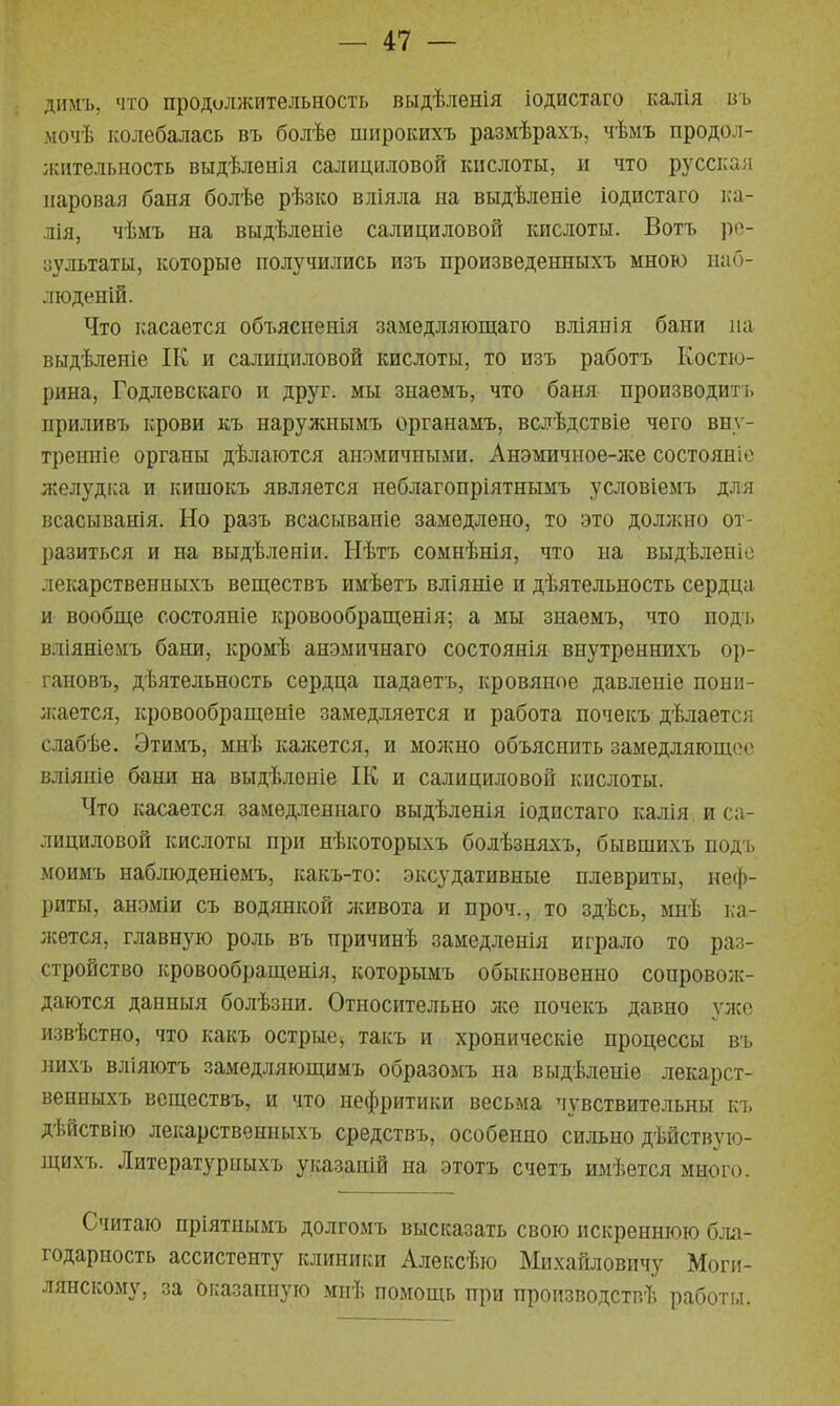 димъ, что продилжительность выдѣленія іодистаго калія пъ мочѣ колебалась въ болѣе широішхъ размѣрахъ, чѣмъ продол- жительность выдѣленія салициловой кислоты, и что русская паровая баня болѣе рѣзко вліяла на выдѣленіе іодистаго ка- лія, чѣмъ на выдѣленіе салициловой кислоты. Вотъ ро- аультаты, которые получились изъ произведенныхъ мною иаб- люденій. Что касается объясиенія замедляіощаго вліяиія бани па выдѣленіе ІК и салициловой кислоты, то изъ работъ Костю- рина, Годлевскаго и друг, мы знаемъ, что баня производить приливъ крови къ наружнымъ органамъ, вслѣдствіе чего вну- тренніе органы дѣлаются анэмичными. Анэмичиое-лсе состояніо желудка и кишокъ является неблагопріятнымъ условіемъ для всасыванія. Но разъ всасываніе замедлено, то это долліно от- разиться и на выдѣленіи. Нѣтъ сомнѣнія, что на выдѣленіо лекарственпыхъ веществъ имѣетъ вліяніе и дѣятельность сердца и вообще состояніе кровообращенія; а мы знаемъ, что поді. вліяніемъ бани, кромѣ анэмичнаго состоянія внутреннихъ ор- гановъ, деятельность сердца падаетъ, кровяное давлеиіе пони- жается, кровообрапденіе замедляется и работа почекъ дѣлается слабѣе. Этимъ, мнѣ калсется, и молшо объяснить замедляющее» вліяніе бани на выдѣленіе ІК и салициловой кислоты. Что касается замедленнаго выдѣленія іодистаго калія и са- лициловой кислоты при нѣкоторыхъ болѣзняхъ, бывшихъ под ь моимъ наблюденіемъ, какъ-то: эксудативные плевриты, неф- риты, анэміи съ водянкой живота и проч., то здѣсь, мнѣ ка- жется, главную роль въ причинѣ замедленія играло то раз- стройство кровообращенія, которымъ обыкновенно сопроволс- даются данныя болѣзии. Относительно лее почекъ давно улсо извѣстно, что какъ острые, такъ и хроническіе процессы въ нихъ вліяютъ замедляющимъ образомъ на выдѣленіе лекарст- венныхъ веществъ, и что нефритики весьма чувствительны къ дѣйствію лекарственпыхъ средствъ, особенно сильно дѣйствую- щихъ. Литературныхъ указапій на этотъ счетъ имѣется много. Считаю пріятпымъ долгомъ высказать свою искреннюю бла- годарность ассистенту клиники Алексѣю Михайловичу Моги- лянскому, за оказаштую мпѣ помощь при производстг.ѣ работы.