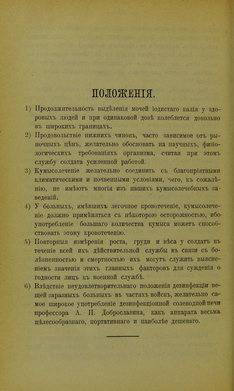 ПОЛОЖЕНЫ. 1) Продолжительность выдѣленія мочей іодистаго калія у здо- ровыхъ людей и при одинаковой дозѣ колеблется довольно въ широкихъ границахъ. 2) Продово.)іьствіе нижнихъ чиновъ, часто зависимое отъ ры- ночныхъ цѣнъ, желательно обосновать на научныхъ, физіо- логическихъ требованіяхъ организма, считая при этомъ службу солдата усиленной работой. 3) Кумысолеченіе желательно соединить съ благопріятными климатическими и почвенными условіями, чего, къ сожалѣ- нііо, не имѣютъ многія изъ нашихъ кумысолечебныхъ за- веденій. 4) У больныхъ, имѣвшихъ легочное кровотеченіе, кумысолече- ніе должно примѣняться съ нѣкоторою осторожностью, ибо- употребленіе большаго количества кумыса можетъ способ- ствовать этому кровотеченію. 5) Повторныя измѣренія роста, груди и вѣса у солдатъ въ теченіе всей ихъ дѣйствительной службы въ связи съ бо- лѣзпенностью и смертностью ихъ могутъ служить выясне- ніемъ значенія этихъ главныхъ факторовъ для сужденія о годности лицъ къ военной службѣ. 6) Влѣдствіе неудовлетворительнаго положенія дезинфекціи ве- щей заразныхъ больныхъ въ частяхъ войскъ, желательно са- мое широкое употребленіе дезинфекціонной солеводпой печи профессора А. П. Доброславина, какъ аппарата весьма цѣлесообразнаго, портативнаго и наиболѣе дешеваго.