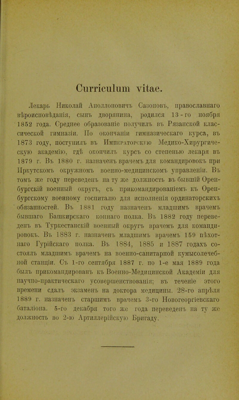 Сііггісиіит ѵііае. Лекарь Николай Аітоллоііовичъ Сазоііовъ, православнаго вѣроисповѣдаііія, сыіп. дворянина, родился 13-го ноября 1852 года. Среднее образование получилъ въ Рязанской клас- сической гимназіи. Но окончаніи гимназическаго к-урса, въ 1873 году, поступилъ въ Императорскую Медико-Хирургиче- скую академію, гдѣ окончилъ курсъ со степенью лекаря въ 1879 г. Въ 1880 г. назпаченъ врачемъ для командировокъ при Иркутскомъ окружномъ военио-медицинскомъ управлеыіи. Въ томъ жо году переведеыъ на ту ліе должность въ бывшій Орен- бургскій военный округъ, съ прикомандированіемъ къ Орен- бургскому военному госпиталю для исполнения ординаторскихъ обязанностей. Въ 1881 году назпаченъ младшимъ врачемъ бывшаго Башкирскаго коинаго полка. Въ 1882 году переве- денъ въ Туркестанскій военный округъ врачемъ для команди- ровокъ. Въ 1883 г. назпаченъ младшимъ врачемъ 159 пѣхот- наго Гурійскаго полка. Въ 1884, 1885 и 1887 годахъ со- стоялъ младшимъ врачемъ на военно-санитарной кумысолечеб- ной стаиціи. Съ 1-го сентября 1887 г. по 1-е мая 1889 года былъ прикомапдированъ къ Военно-Медицинской Академіи для паучпо-практическаго усовершеиствованія; въ теченіе этого времени сдалъ экзаменъ на доктора медицины. 28-го анрѣля 1889 г. назпаченъ старшимъ врачемъ 3-го Новогеоргіевскаго баталіона. 5-го декабря того ліе года переведенъ на ту жо должность во 2-ю Артиллерійскую Бригаду.