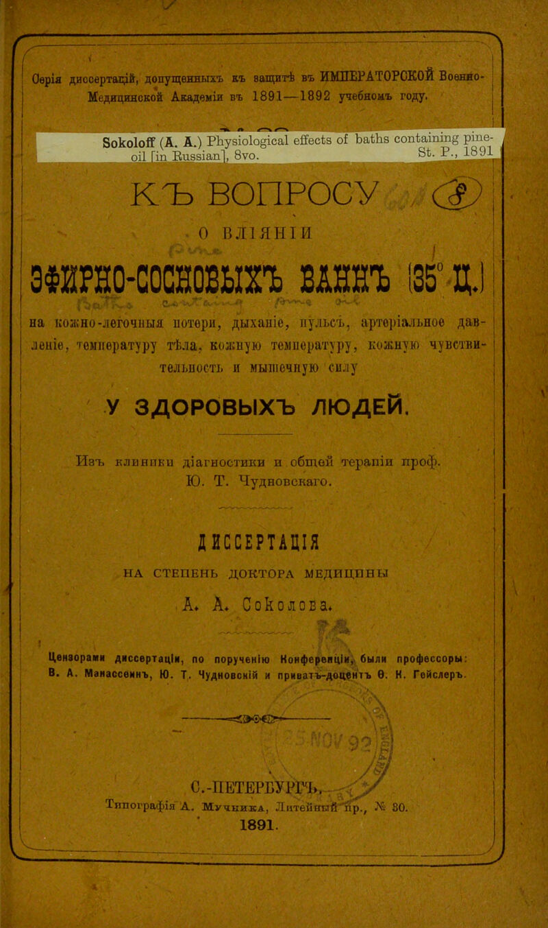 Оѳрія дисоѳртаірй, допущѳнныхъ къ ващитѣ въ ИМПЕРАТОРСКОЙ Военно- Медицинской Акадвміи въ 1891—1892 учебноиъ году. ЗокоІоЯ (А. А.) І-Ьѵчі.Лоі^ісаІ еііссЬа оі Ьаіііз соіііатш§ рше- ОІ1 Гііі Шій^іаР.;, ^ѵо. _ КЪ ВОПРОС о і;.ііянти эФйРно-сосновыхъ ит І35° д.) на коашо-лѳгочііыя ііотѳри, дыханіе, пульсъ, арторіальноѳ дав- леніѳ, температуру тѣла. кожную телііературу, кожную чувсівн телшості. и мышечную силу У ЗДОРОВЫХЪ ЛЮДЕЙ. Изъ клинпки діагностики и общей терапіи проф. Ю. Т. Чудновскаго. ДИССЕРТАДІЯ НА СТЕПЕНЬ ДОКТОРА МЕДИЦИНЫ • А* А* Соколова. І^ѳнаорами дассертаціи, по порученію Конферепціи, были профѳссоры. В. А. Маиассѳинъ, Ю. Т. Чудновскій и приватъ-доаднтъ Ѳ. Н. Гѳйслеръ. |'.-ПЕТЕРБУРИ>. Типографія Д. Мучника, Литѳйннй^., 80. 1891.