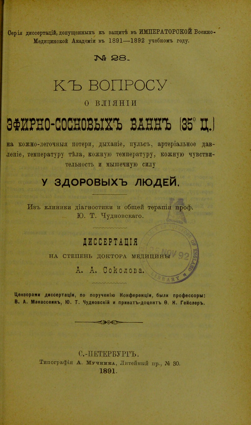 Оѳрія диооѳртадід, допутцѳнныхъ къ защитѣ въ ИМПЕРАТОРОКОЙ Воѳнно- Мѳдицинской Акадвміи въ 1891—1892 учѳбномъ году. 88. КЪ ВОПРОСУ о ВЛІЯНІИ ЗФИРНО-СОСНОВЫХЪ ВАННЪ (35° Ц,) на кожно-лѳгочныя потери, дыханіе, пульсъ, артеріальноѳ дав- лѳніѳ, температуру тѣла, кожпую температуру, кожную чувстви- тельность и мыпіечную силу У ЗДОРОВЫХЪ ЛЮДЕЙ, Ивъ клиники діагностпки и общей тѳрапіи проф. Ю. Т. Чудновскаго. ДИССЕРТАЦІЯ НА СТЕПЕНЬ ДОКТОРА МЕДИЦИНЫ А* А* Соколова. Цензорами диссѳртаціи, по порученію Конференціи, были профессоры: В. А. Манассѳинъ, Ю. Т. Чудновсиій и приватъ-доцѳнтъ Ѳ. К. Гѳйслеръ. -=0<г)-€2»^ С.-ПЕТЕРБУРГЪ. Типографія А. Мучника, Литейный пр., № 30. 1891.