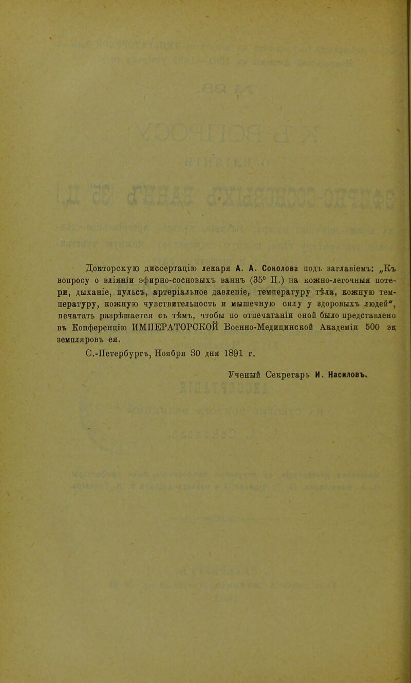 Докторскую диссертацію лекаря А. А. Соколова иодъ заглавіемъ: „Къ вопросу о вліяніи эфирно-сосновыхъ ваннъ (35° Ц.) на кожно-легочныя поте- ри, дыханіе, пульсъ, артеріальное давленіе, температуру тѣла, кожную тем- пературу, кожную чувствительность и мышечную силу у здоровыхъ людей*, печатать разрѣшается съ тѣмъ, чтобы по отпечатаніи оной было представлено въ Конференцію ИМПЕРАТОРСКОЙ Военно-Медицинской Академіи 500 эк земпляровъ ея. С.-Петербургъ, Ноября 30 дня 1891 г. Ученый Секретарь И. Насиловъ.