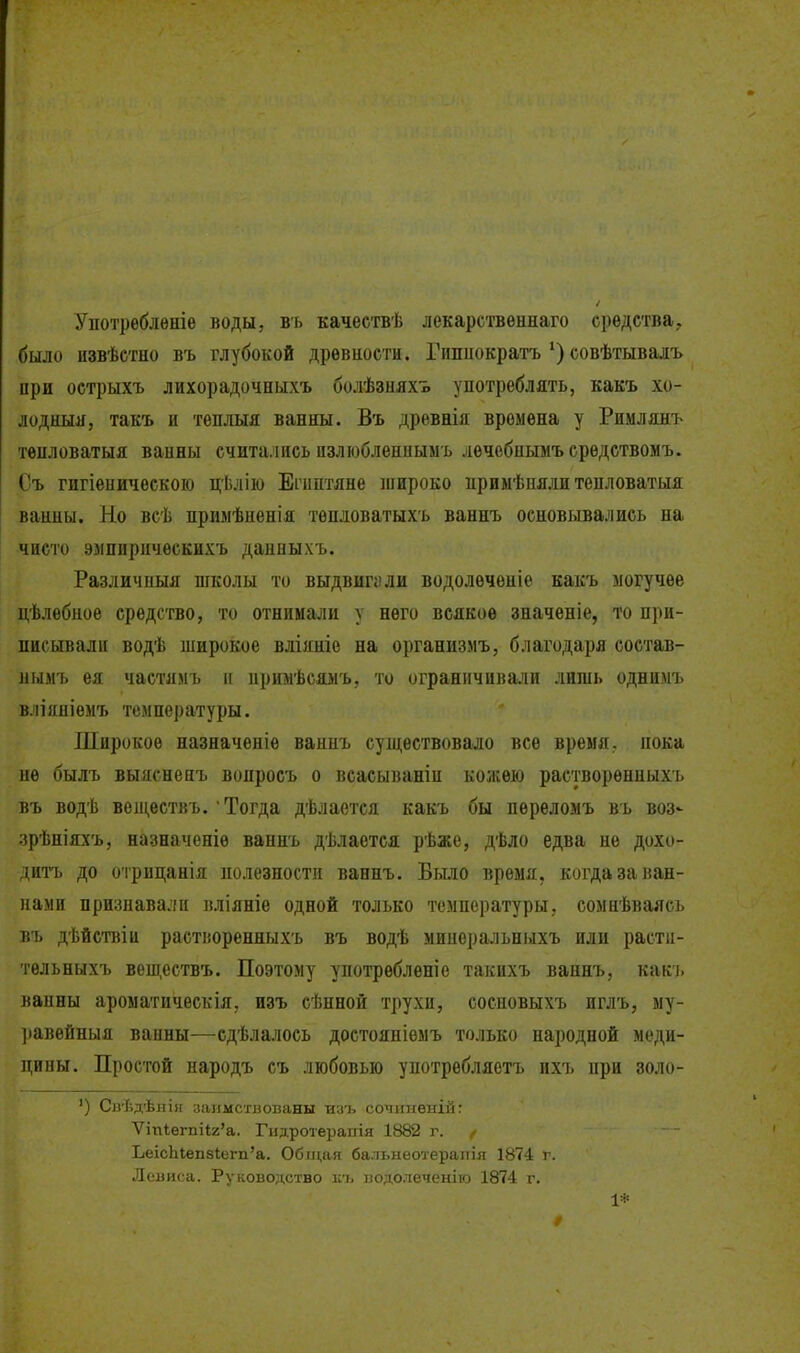 Употрѳблѳніе воды, вь качествѣ лекарственнаго средства., было извѣстно въ глубокой дрѳвиости. Гпшіократъсовѣтывалъ при острыхъ лихорадочныхъ болѣзияхъ употреблять, какъ хо- лодныя, такъ и тѳплыя ванны. Въ древнія времена у Римлян-ь тѳпловатыя ванны считались пзлюбленныыь лѳчсбиымъсрѳдствомъ. Съ гигіеыическоіо цѣлію Еііштяне широко нриыѣпяли тепловатыя ванны. Но всѣ примѣненія тѳпловатыхъ ваннъ основывались на чисто элпприческихъ данныхъ. Различиыя школы то выдвигали водолѳченіе какъ могучее цѣлебное средство, то отнимали у него всякое значеніе, то при- писывали водѣ широкое вліяніе на организмъ, благодаря состав- нымъ ея частямъ и иримѣсяыъ, то огранпчива.чи лишь однимъ вліяніемъ температуры. Широкое назначеніе ваипъ существовало все время, пока иѳ былъ выясненъ вопросъ о всасываніи кожею раетворѳнпыхъ въ водѣ вепі,ествъ. Тогда дѣлается какъ бы переломъ въ воз^ зрѣніяхъ, назначеніѳ ваннъ дѣлается рѣже, дѣло едва не дохо- дитъ до отрццанія полезности ваннъ. Бы.ііо время, когда за ван- нами признавали вліяніе одной только температуры, сомнѣваясь въ дѣйствіи растіюренныхъ въ водѣ миперальныхъ или расти- тельныхъ веш,ествъ. Поэтому употребленіе такихъ ваннъ, как'ь вапны ароыатическія, изъ сѣнной трухи, сосновыхъ иглъ, му- равейныя ванны—сдѣлалось достояпіемъ только народной меди- цины. Простой народъ съ любовью употреблястъ пхъ при золо- ') СігГ.дѣііі» занмстнованы иуъ сочіі7іенііі: Ѵіпіегпі1;2'а. Гидротерапія 1882 г. ^ ЬеісЬіеп8І;егп'а. Общая бальнеотерапія 1874 г. Леаиса. Руководство іѵь водолеченіго 1874 г. 1*