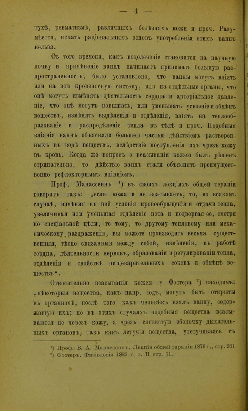 тухѣ, репматизлѣ, различиыхъ болѣзняхъ кожи и ироч. Разт- мѣѳтся, искать раціопальныхъ основъ унотрѳбленія этихъ ваниъ нельзя. Съ того времени, какъ водолеченіе становится на научную ночву и примѣиѳніѳ ваннъ начиііаетъ принимать большую рас- пространенность; было установлено, что ваниы могутъ вліять или на всю кровѳвоспую систему, или на отдѣльныѳ органы, что онѣ могутъ измѣнять дѣятельность сердца и артѳріальное давле- ніѳ, что онѣ могутъ повышать, или уменьшать усвоѳніе и обмѣнъ вѳщѳствъ, измѣнять выдѣленія и отдѣлѳнія, вліять на тенлооб- разованіе и распредѣленіе тепла въ тѣлѣ и проч. Подобныя вліяеія ваннъ объясняли большею частью дѣйствіѳмъ растворѳн- ныхъ въ водѣ вѳществъ, велѣдствіѳ поступленія ихъ чрезъ кожу въ кровь. Когда же вопросъ о всасыванін кожею былъ рѣшенъ отрицательно, то дѣйствіе ваннъ стали объяснять преимущест- венно рефлекторнымъ вліяніемъ. Проф. Манассеинъ ') въ своихъ лѳкціяхъ общей тѳрапіи говоритъ такъ: „если кожа и не всасываетъ, то, во всякомъ случаѣ, измѣняя въ ней условія іфовообращенія и отдачи тепла, увеличивая или уменьшая отдѣленіѳ пота и подвергая ее, смотря по спеціальной цѣли, то тому, то другому тепловому или меха- ническому, раздраженію, вы можете производить весьма сущѳст- венныя, тѣсно связанныя между собой, измѣнѳнія, въ работѣ сердца, дѣятельности нервовъ, образованіи и регулированіи тепла, отдѣленіи и свойствѣ пищеварптельныхь соковъ и обмѣнѣ ве- ществъ . Относительно всасыванія кожею у Фостера находимъ: „нѣкоторыя вещества, какъ напр. іодъ, могутъ быть открыты въ организмѣ, поелѣ того какъ человѣкъ взялъ ванну, содер- жащую ихъ; но въ этихъ случаяхъ нодобныя вещества всасы- ваются не чѳрѳзъ кожу, а чрезъ слизистую оболочку дыхатель- ныхъ органовъ, такъ какъ лѳтучія вещества, улетучиваясь съ ') Проф.-в. А. Манассеинъ. Лѳкдіи общей тѳрапіи 1879 г., стр. 201 'О Фоотеръ. Физіологія 1882 г, т. II стр. Ц.