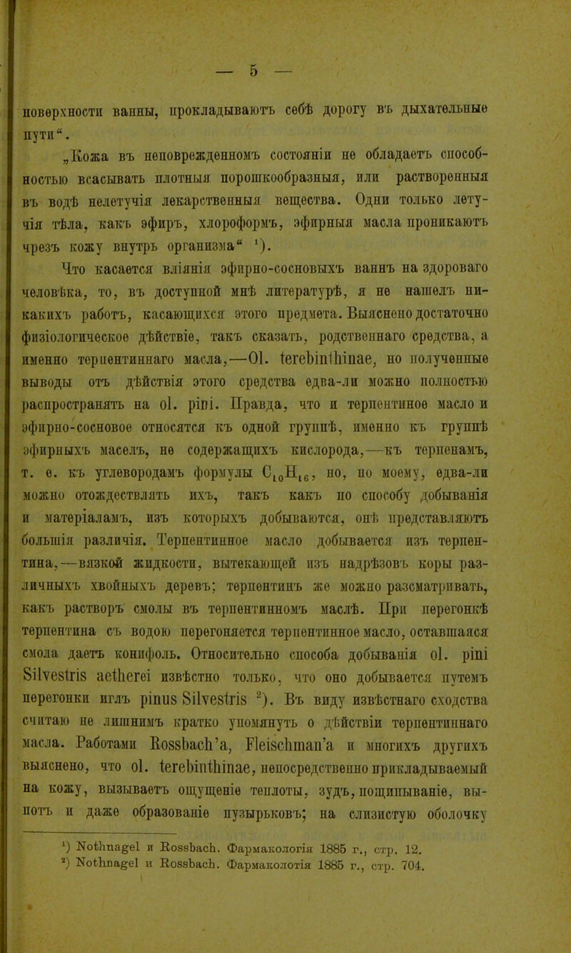 поверхности ванны, ирокладываюгь сѳбѣ дорогу ъъ дыхательные пути. „Кожа въ нѳноврежденномъ состояніи не обладаеть способ- ностью всасывать плотныя порошкообразныя, или растворѳнныя въ водѣ нелетучія лекарствоиныя вещества. Одни только лету- чія гЬла, какъ эфиръ, хлороформъ, эфирныя масла пропикаютъ чрезъ кожу внутрь организма '). Что касается вліянія эфпрно-сосповыхъ ваннъ на здороваго человѣка, то, въ доступной мнѣ литературѣ, я не напгѳлъ ни- какихъ работъ, касающихся этого предмета. Выяснепо достаточно физіологичѳское дѣйствіе, такъ сказать, родствепнаго средства, а именно териентиннаго масла,—01. іегеЬіпІІііпае, но полученные выводы отъ дѣйствія этого средства едва-лн можно полпостыо распространять на о1. ріві. Правда, что и терпеитиное масло и эфіірпо-сосновое относятся къ одной группѣ, именно къ группѣ уфирыыхъ маселъ, не содержащихъ кислорода,—къ терпенамъ, т. е. къ углѳвородаыъ формулы С^Н.^, но, по моему, едва-ли можно отождествлять ихъ, такъ какъ по способу добыванія и матеріаламъ, изъ которыхъ добываются, онѣ прѳдставляютъ большія различія. Торпентиниое масло добывается изъ терпен- тина,—вязкой жидкости, вытекающей изъ надрѣзовъ коры раз- личныхъ хвойныхъ дѳревъ; терпентинъ же можно разсматрпвать, какъ растворъ смолы въ терпентинномъ маслѣ. При перегонкѣ терпентина съ водою перегоняется терпентинное масло, оставшаяся смола даетъ конифоль. Относите.ігьно способа добывапія о1. ріпі 8і1ѵе8ІгІ8 аеіііегеі извѣстно только, что оно добывается путемъ перегонки иглъ ріпиз 8іІѵе8ІгІ8 ^). Въ виду извѣстнаго сходства считаю не лишнимъ кратко упомянуть о дѣйствіи тѳрпѳптипнаго мас.іа. Работами Ко88ЬасЬ'а, Р1еІ8СІшаіі'а и многихъ другихъ выяснено, что о1. іегеЫпіЬшае, непосредствеино прикладываемый на кожу, вызываетъ ощущеніѳ теплоты, зудъ, пощипываніе, вы- потъ и даже образовапіе пузырьковъ; на слизистую оболочку ') НоіЬпадеІ и ЕоззЬасЬ. Фармак ологія 1885 г,, стр. 12. КоЛпа^е! и Е,088ЬасЬ. Фармаколотія 1886 г., стр. 704.