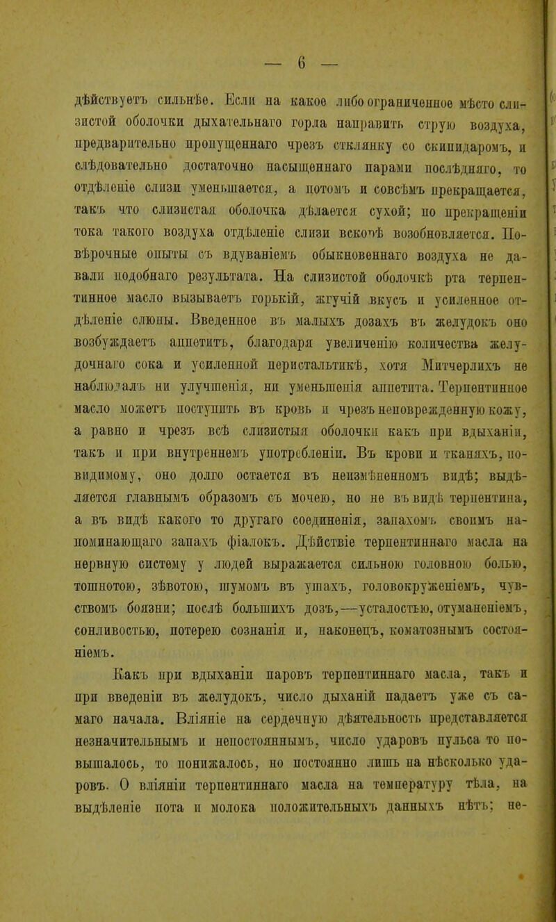 дѣйствуѳтъ сильнѣо. Если на какое либоограничеиноѳ ыѣсто сли- зистой оболочки дыхатольнаго горла наиравить струю воздуха, предварительно пропущеннаго чрозъ стклянку со скинидаромъ, и слѣдовательно достаточно иасыщеннаго парами послѣдняго, то отдѣлеиіѳ слизи уменьшается, а потомъ и совсѣмъ прекращается, такъ что слизистая оболочка дѣлается сухой; по пре];ращеніи тока такого воздуха отдѣлѳніе слизи вскопѣ возобновляется. По- вѣрочныѳ опыты съ вдуваніемъ обыкновеннаго воздуха не да- вали подобнаго результата. На слизистой оболочкѣ рта терпен- тинное масло вызываѳтъ горькіж, жгучій вкусъ и усиленное от- дѣленіе слюны. Введенное въ малыхъ дозахъ въ жѳлудокъ оно возбуждаетъ аппѳтитъ, благодаря увеличенію количества желу- дочнаго сока и усиленной перистальтикѣ, хотя Митчерлихъ не наблю^^^алъ ни улучшепія, ни умсньгаеиія аппетита. Терпентинное масло можѳтъ поступить въ кровь и чрѳзъ неповрежденную кожу, а равно и чрезъ всѣ слизистыя оболочки какъ при вдыханіи, такъ и при внутреннемъ унотрсблѳніи. Въ крови и тканяхъ, по- видимому, оно долго остается въ неизмѣиенномъ впдѣ; выдѣ- дяѳтся главнымъ образомъ съ мочею, но не въвидѣ терпентипа, а въ видѣ какого то другаго соединенія, запахомь свопмъ на- поминающаго запахъ фіалокъ. Дѣйствіѳ терпентиннаго ма€ла на нервную систему у людей выражается сильною головнок» болью, тошнотою, зѣвотою, шумомъ въ ушахъ, головокруженіемъ, чув- ствомъ боязни; послѣ большихъ дозъ,—усталостью, отуманеніѳмъ, сонливостью, потерею сознанія и, наконецъ, коматознымъ состоя- ніѳмъ. Какъ при вдыханіи паровъ терпентиннаго масла, такъ и при введеніи въ жѳлудокъ, число дыханій падаѳгь уже съ са- маго начала. Вліяніе на сердечную дѣятельность представляется незначитѳльнымъ и пепостояннымъ, число ударовъ пульса то по- вышалось, то понижалось, по постоянно лишь па нѣсколько уда- ровъ. О вліяніп терпентиннаго масла на температуру тѣла, на выдѣлѳпіе пота и молока положитѳльныхъ данныхъ нѣтъ; не-