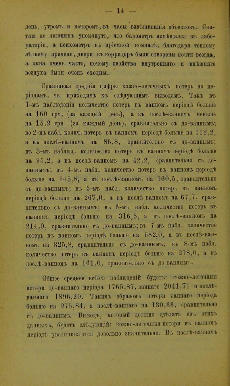 — и — день, утромъ и вечоромъ, въ часы взвѣшііванія объоктовъ. Счи- таю нѳ лиишимъ упомянуть, что бароыѳтрь иомѣщалса въ лабо- раторіи, а психомѳтръ въ пріемиой комнатЬ; благодаря тѳилому лѣтнѳыу времени, двери въ корридоръ были отворены иочти всегда, а окна очень часто, почему свойства внутренняго и внѣпіняго воздуха были очень сходны. Сравнивая среднія цифры кожно-легочныхъ потерь по пе- ріодаыъ, мы приходимъ къ слѣдующимъ выводамъ. Такъ въ 1-мъ наблюденіи количество потерь въ ванномъ пѳріодѣ больше на 160 грм. (за каждый день), а въ послѣ-ванномъ меньше на 15,2 грм. (за каждый день), сравнительно еъ до-ваннымъ; во 2-мънабл. колич. потерь въ ванномъ періодѣ больше на 112,2. а въ послѣ-ванномъ на 86,8, сравнительно съ до-ваннымъ; въ 3-мъ набліод. количество потерь въ ванномъ пѳріодѣ больше на 95,2, а въ послѣ-ванномъ на 42,2, сравнительно съ до- ваннымъ; въ 4-мъ набл. количество потерь въ ванномъ періодѣ больше на 245,8, а въ послѣ-ванномъ на 160,5, сравиите.іьпо съ до-ваннымъ; въ 5-мъ набл. количество потерь въ ванномъ періодѣ больше на 267,0, а въ послѣ-ванномъ на 67,7, срав- нительно съ до-ваннымъ; въ 6-мъ набл. количество потерь въ ванномъ періодѣ больше на 316,5, а въ послѣ-ванномъ на 214,0, сравнительно съ до-вапнымъ; въ 7-мъ набл. количество потерь въ ванпомъ періодѣ больше на 682,0, а вь послѣ-ван- номъ на 325,8, сравнительно съ до-ваннымъ; въ 8-мъ набл. количество потерь въ ванномъ пѳріодіі больше на 218,0, а въ послѣ-ванномъ на 161,0, сравнительно съ до-ванным і.. Обш;ее среднее всѣхъ набліоденій будетъ: кожно-легочйыя потери до-ваннаго пѳріода 1765,87, вапнаго 2041,71 и послѣ- ваинаго 1896,20. Такимъ образомъ потерн ааннаго періода больше на 275,84, а послѣ-ванпаго на 130,33, сравнительно с'г, до-вапиымъ. Выводъ, который должно сдѣлать пзъ этихъ дапныхъ, будетъ елѣдуіощій: кожно-легочныя потери въ ванномъ періоді. увеличиваются довольно значительно. Въ послѣ-ванномъ