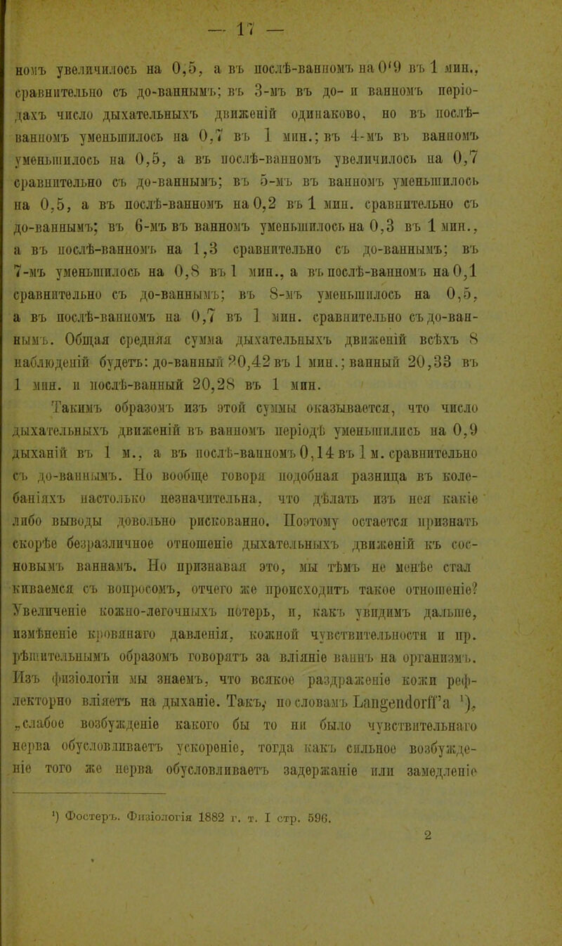 — і; — номъ увеличилось на 0,5, а въ послѣ-ванномъ иаО'9 въ 1 мин., сравнительно съ до-ваннымъ; въ 3-ыъ въ до- и ваннол ь пѳріо- дахъ число дыхательныхъ дішженій одинаково, но въ нослѣ- ваниомъ уменьшилось на 0,7 въ 1 міін.;въ 4-мъ въ ванномъ уменьшилось на 0,5, а въ ііослѣ-вапномъ увеличилось на 0,7 сравнительно съ до-ванныыъ; въ 5-мъ въ ванномъ уменьшилось на 0,5, а въ нослѣ-ванномъ на 0,2 въ 1 мин. сравнительно съ до-ваннымъ; въ 6-мъ въ ванномъ уменьшилось на 0,3 въімин., а въ нослѣ-ванномъ на 1,3 сравнительно съ до-ваннымъ; въ 7-мъ уменьшилось на 0,8 въ 1 мин., а въпослѣ-вапномъ наО,1 сравнительно съ до-ваннымъ; въ 8-мъ уменьшилось на 0,5, а въ послѣ-ваниомъ на 0,7 въ ]. мин. сравнительно съ до-ван- нымъ. Общая средняя сумма дыхательныхъ движеній всѣхъ 8 наблюденій будѳтъ: до-ванный ?0,42въ 1 мин.; ванный 20,33 въ 1 мин. и послѣ-вапный 20,28 въ 1 мин. Такимъ образомъ изъ зтой суммы оказывается, что число дыхательныхъ движеній въ ванномъ періодѣ уменьшились на 0,9 дыханій въ 1 м., а въ послѣ-ванномъ 0,14 въ 1 м. сравнительно съ до-ваииі.віъ. Но вообн];е говоря нодобная разница въ коле- баніяхъ настолько незначительна, что дѣлать изъ нея какіе лпбо выводы довольно рискованно. Поэтому остается нризнать скорѣе безразличное отношеніо дыхательныхъ дви:і:еній къ сос- новымъ ваннамъ. Но признавая это, мы тѣмъ но менѣе стал киваемся съ вонросомъ, отчего же происходить такое отнопіеніѳ? Увеличеніе кожпо-лѳгочныхъ потерь, и, какъ увпдимъ дальше, измѣненіе к]»<)вяпзго давлспія, кожной чувствительности и пр. рѣтительнымъ образомъ говорятъ за вліяніе ваинъ на организм ь. Изъ (|іизіологіи мы знаемъ, что всякое раздраженіе кожи реф- лекторно вліяетъ на дыханіѳ. Такъ,- пословамъ Ьап§еіі(1оііГа ')., „слабое возбужденіѳ какого бы то ни было чувствитѳльнаго нерва обусловіиваетъ ускорѳніе, тогда какъ сильное возбуждо- иіо того же нерва обусловливаетъ задержапіѳ или замѳдленіі' ') Фостері,. Фи:ііологія 1882 г. т. I стр. 596. 2