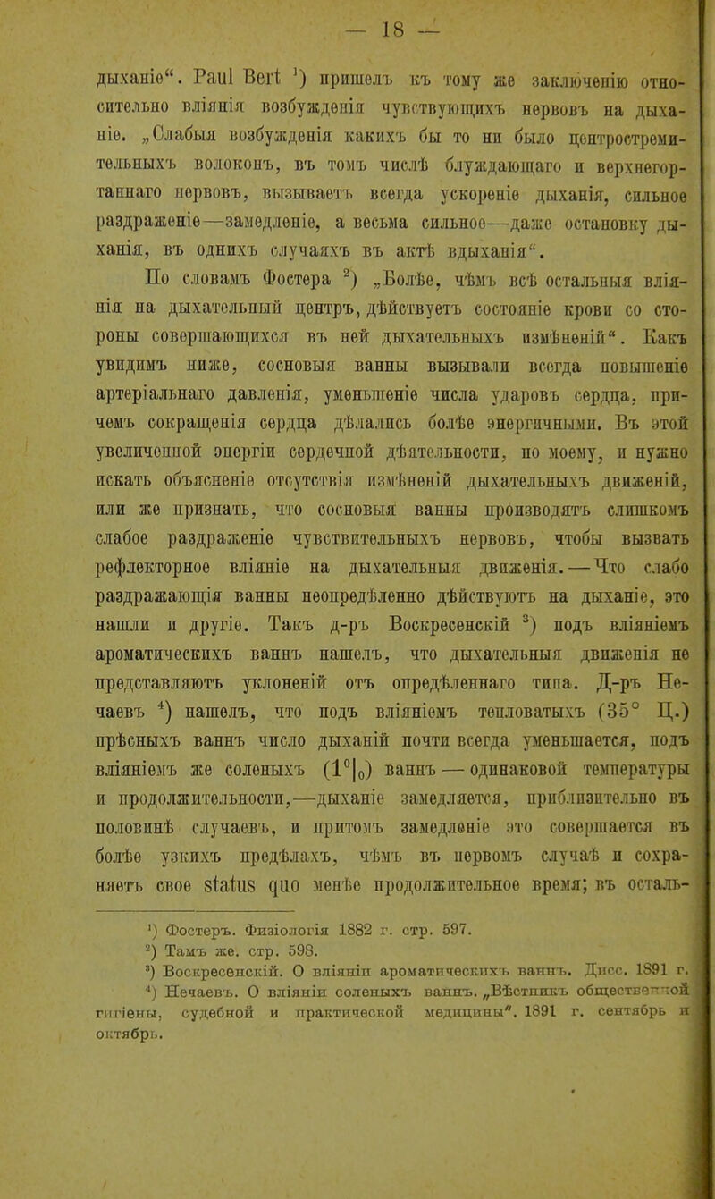 дыханіо. Раиі Вегі; ') пришѳлъ къ тому же заключѳпію отно- сительно вліянія возбуждѳпія чуііствуюіцихъ нервовъ на дыха- ыіе. „Слабыя возбуждепія какихъ бы то ни было центростреми- тѳльныхъ волоконъ, въ томъ числѣ блуждаіощаго и верхнегор- таннаго иервовъ, вызываетъ всегда ускорѳніѳ дыханія, сильное раздраженіѳ—замѳдленіе, а весьма сильное—даже остановку ды- ханія, въ однихъ случаяхъ въ актѣ вдыхапія. По словамъ Фостера „Болѣе, чѣмъ всѣ остальпыя влія- нія на дыхательный центръ, дѣйетвуетъ состояніѳ крови со сто- роны совершающихся въ ней дыхательныхъ измѣнѳній. Какъ увидимъ ниже, сосновыя ванны вызывали всегда повыженіѳ артеріальнаго давлеиія, умѳньніеніе числа ударовъ сердца, нрп- чемъ сокращепія сердца дѣлались болѣе энергичными. Въ этой увеличенной энергіи сердечной Д'Ьательноети, по моему, и нужно искать объясненіѳ отсутствія измѣненій дыхательныхъ движеній, или же признать, что сосновыя ванны пі)оизводятъ слишкомъ слабое раздраженіѳ чувствительныхъ нервовъ, чтобы вызвать рефлекторное вліяніе на дыхательныя двнженія. — Что слабо раздражаіощія ванны неопределенно дѣйствуіотъ на дыханіе, это нашли и другіе. Такъ д-ръ Воскресенскій подъ вліяніемъ ароматическихъ ваннъ нашелъ, что дыхательныя движѳнія не представляіотъ уклоненій отъ опрѳдѣленнаго типа. Д-ръ Не- чаевъ *) нашелъ, что нодъ вліяніѳмъ тѳпловатыхъ (35° Ц.) прѣсныхъ ваннъ число дыханій почти всегда уменьшается, подъ вліяніемъ же солѳныхъ (1°|о) ваннъ — одинаковой температуры и продолжительности,—дыханіе замедляется, приблизительно въ половинѣ случаевъ, и притомъ замедлѳніе ато совершается въ болѣе узкихъ предѣлахъ, чѣмъ въ иервомъ случаѣ и сохра- няѳтъ свое зіаіиз ^ио мѳнѣе продолжительное время; въ осталь- ') Фостеръ. Физіологія 1882 г. стр. 597. 2) Тамъ же. стр. 598. ') Восісресвнскій. О вліяніп ароматпчѳсішхъ ваннь. Дисс. 1891 г, ■') Нечаевъ. О вліяыіи соленыхъ ваняъ. „Вѣстншѵъ обществетт~ой гигіеыы, судебной и практической медицины. 1891 г. сентябрь и октябрь.