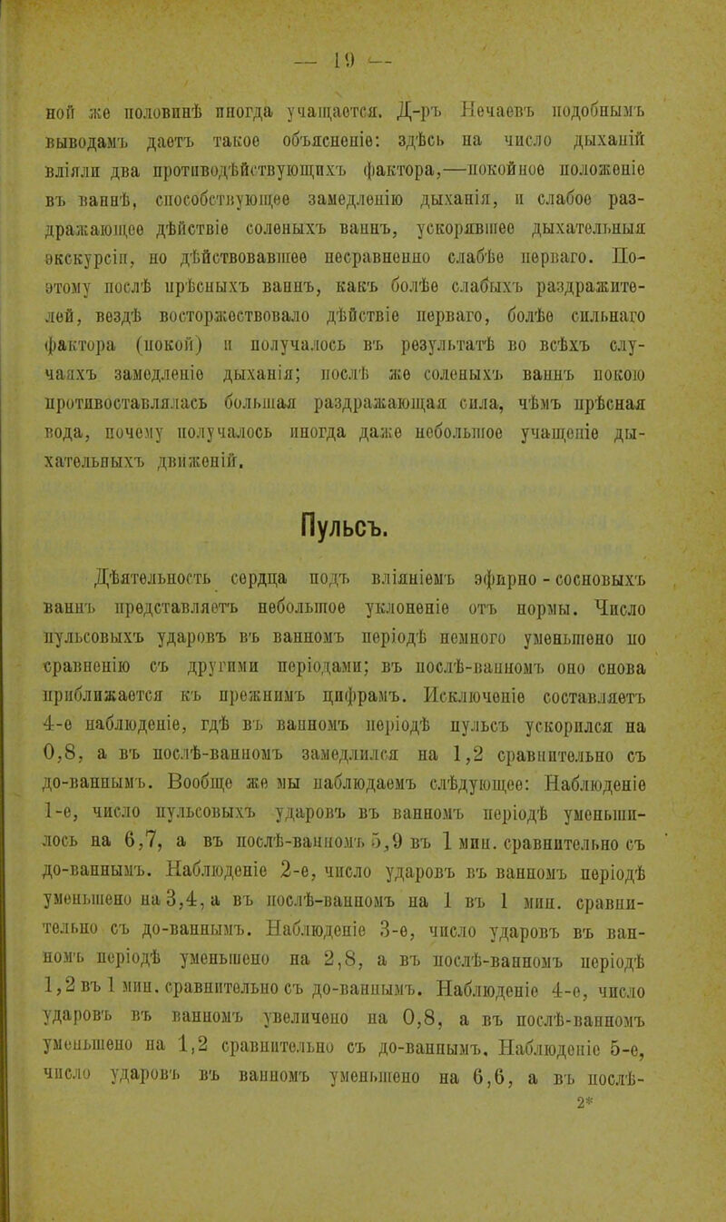 — 1<) — НОИ же половпнѣ иногда учащается. Д-ръ Нѳчаевъ подобнымъ выводаыъ даѳтъ такое объяснепіѳ; здѣсі> па число дыхаиій вліяли два противодѣйствуіощпхъ фактора,—покойное положоніе въ вапнѣ, способствующее замедлѳпію дыханія, и слабое раз- дражающее дѣйствіе соленыхъ ваннъ, ускорявіиее дыхателі.ныя ѳкекурсіп, но дѣйствовавпіеѳ несравненно слабѣѳ нѳрваго. По- этому послѣ прѣсныхъ ваннъ, какъ болѣе слабыхъ раздражите- лей, вездѣ восторжествовало дѣйствіѳ порваго, болѣѳ сильнаго фактора (покой) и получалось въ результагЬ во всѣхъ слу- чаахъ замедлепіе дыханія; иослѣ же соленыхъ ваннъ покою противоставлялась большая раздражающая сила, чѣмъ нрѣсная вода, почему получалось иногда даже неболыпое учащспіѳ ды- хатѳльныхъ движеній. Пульсъ. Дѣятельность сердца подъ вліяніеыъ эфпрно - сосновыхъ ваннъ представляѳтъ небольшое уклонѳпіе отъ нормы. Число ііульсовыхъ ударовъ въ ванномъ періодѣ немного уменьшено но «равненію съ другими пѳріодами; въ послѣ-ваиномъ оно снова приближается къ прежнимъ цифрамъ. Исключеніе составляетъ 4-е наблюденіе, гдѣ въ ванномъ періодѣ пульсъ ускорился на 0,8, а въ послѣ-ванномъ замедлился на 1,2 сравнительно съ до-паннымъ. Вообпі;е же мы паблюдаемъ слѣдующее: Наблюденіѳ 1-е, число пульсовыхъ ударовъ въ ванномъ періодѣ уменьши- лось на 6,7, а въ послѣ-ванномъ 5^9 въ 1 мин. сравнительно съ до-ваннымъ. Наблюденіе 2-е, число ударовъ въ ванномъ періодѣ уменьшено на 3,4, а въ нослѣ-ванномъ на 1 въ 1 мин. сравпи- тельно съ до-ваннымъ. Наблюденіѳ 3-ѳ, число ударовъ въ ван- номъ деріодѣ уменьшено на 2,8, а въ послѣ-ванномъ иеріодѣ 1,2 въ 1 мин. сравнительно съ до-ваннымъ. Наблюденіо 4-е, число ударовъ въ ванномъ увеличено на 0,8, а въ послѣ-ванномъ уменьшено на 1,2 сравнительно съ до-ванпымъ, Наблюдоіііе 5-е, число ударовъ въ ванномъ уменьшено на 6,6, а въ нослѣ- 2*