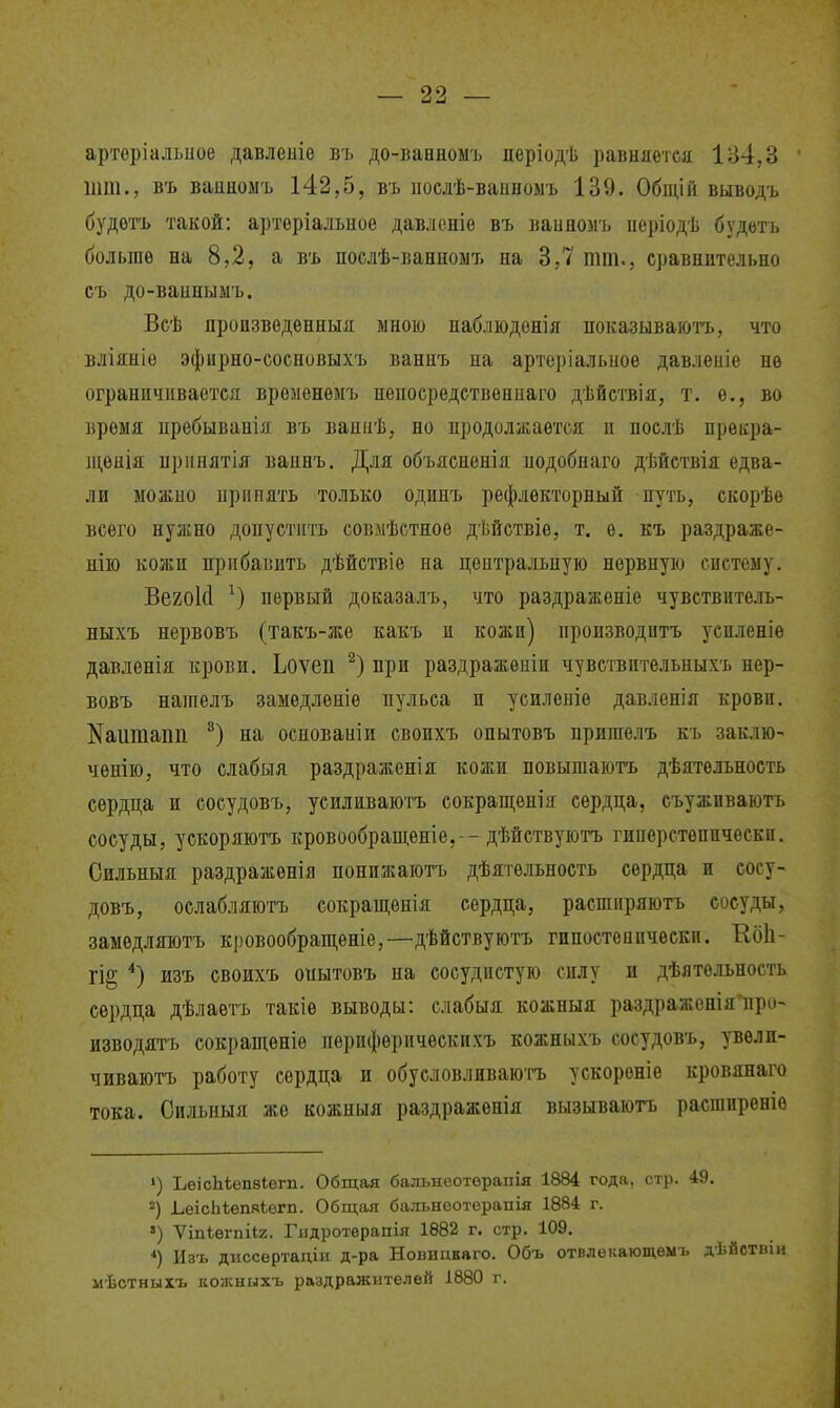 арторіальиое давлешѳ въ до-ванномъ періодѣ равняется 184,3 шт., въ ваиноыъ 142,5, въ ііослѣ-ванноыъ 139. Общій выводъ будѳтъ такой: артеріальное давлспіе въ ваинолъ ііеріодѣ будйтъ больше на 8,2, а въ послѣ-ванноыъ на 3,7 тт., сравнительно съ до-ваипыыъ. Всѣ производѳнныя мною пабліоденія показываютъ, что вліяніе эфирно-сосповыхъ ваннъ на артеріальиое давлеиіе не ограничивается временѳмъ непосредетвениаго дѣйствія, т. е., во время ііребыванія въ ваниѣ, но продолжается и поелѣ преііра- іценія принятія ваннъ. Для объясненія иодобнаго дѣйствія едва- ли можно Припять только одинъ рефлекторный путь, скорѣе всего нужно допустить совмѣстное дѣйствіе, т. е. къ раздраже- нііо кожи прибавить дѣйствіѳ на центральную нервную систему. Вегокі первый доказалъ, что раздраженіе чувствитель- ныхъ нервовъ (такъ-же какъ и кожи) производить усиленіѳ давленія крови. Ьоѵеп при раздражеяіи чувствительныхъ нер- вовъ нашелъ замедленіе пульса и усиленіѳ давленія крови, ^аитаііп на основаиіи своихъ опытовъ пришелъ къ заклю- ченію, что слабыя раздраженія кожи повышаютъ дѣятѳльность сердца и сосудовъ, усиливаютъ сокращепія сердца, съужпваютъ сосуды, ускоряютъ кровообращѳніе, -дѣйствуютъ гиперстеппчеекп. Оильныя раздражѳнія понижаютъ дѣятельность сердца и сосу- довъ, ослабляютъ сокращѳнія сердца, расширяютъ сосуды, замедляютъ кі)Овообращѳніе,—дѣйствуютъ гипостеиичѳскп. ЕбЬ- щ *) изъ своихъ опытовъ па сосудистую силу и дѣятельность сердца дѣлаѳтъ такіѳ выводы: слабыя кожныя раздражсніяііро- изБодятъ сокращеніе перифѳрическихъ кожныхъ сосудовъ, увели- чиваютъ работу сердца и обуеловлнваюгъ ускореніе кровянаго тока. Си.ііьныя же кожпыя раздраженія вызываютъ расгаиреніе ») ЬеісЬѣепзІегп. Общая бальнеотерапія 1884 года, стр. 49. ЬеісЬІепяЬегп. Общая балънеотерапія 1884 г. ») Ѵіпѣѳгпііг. Гіідротерапія 1882 г. стр. 109, *) Изъ диссертадіи д-ра Новицкаго. Объ отвлекающѳмъ дѣйствіи мѣстныхъ кожныхъ раздражителей 1880 г.