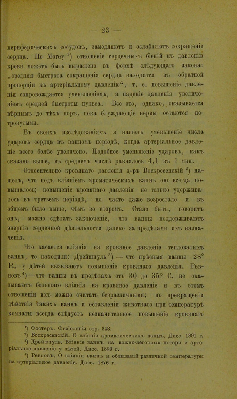 лерифѳричѳскихъ сосудовъ, замѳдляюгь и оелабляють сокращѳніѳ сердца. По Могеу отношеніѳ сердѳчныхъ біѳній къ давлѳніго крови можѳтъ быть выражено въ форыѣ слѣдуіощаго закопа: ..средняя быстрота сокращѳнія сердца находится въ обратной ііропорціи къ артѳріальному давлепію, т. е. повышоніе давлѳ- нія сопровождается умѳныпеніемъ, а падѳніе давленія увеличѳ- ніѳмъ средней быстроты иульса. Все это, однако, оказывается вѣрнымъ до тѣхъ норъ, пока блуждающіѳ нервы остаются не- тронутыми. Въ своихъ изслѣдованіяхъ я наше.іъ умепыиеніе числа ударовъ сердца въ ванномъ періодѣ, когда арторіальное давле- ніе всего болѣѳ увеличено. Подобное уменьшеніе ударовъ, какъ сказано выше, въ среднѳмъ числѣ равнялось 4,1 въ 1 мин. Относительно кровянаго давленія д-ръ Воскрѳсѳнскій на- шелъ, что подъ вліяніемъ ароматпчѳскихъ ваинъ оно всегда по- выша.аось; повыгаеніѳ кровянаго давленія не только удержива- лось въ третьѳыъ иѳріодѣ, но часто даже возростало и въ общѳмъ было выиіѳ, чѣмъ во второмъ. Стало быть, говорить онъ, можно сдѣлать зак-чточеше, что ванны поддерживаютъ энергію сердечной дѣятельности далеко за предѣламіі ихъ назна- чонія. Что касается вліянія на кровяное давленіѳ тепловатыхъ ваннъ, то находили: Дрѳйпіпуль— что прѣспыя ванны 28° К. у дѣтей вызывають повыіпеніе кровянаго давленія. Рев- новъ*)—что ванны въ предѣлахъ отъ 30 до 35° С. не ока- зывають болыпаго вліянія на кровяное давлѳніе я въ этомъ отноіпеніи ихъ можно считать безразличными; по нрекращеніи дѣйствія І^акихъ ваннъ и оставленіи жпвотпаго при темпоратурѣ комнаты всегда слѣдуетъ незначительное повышеніе кровянаго ') Фостеръ. Физіологія стр. 343. *) Воскрѳсенскій. О вліяніи ароматическихъ ваннъ. Діісс. 1891 г. ') Дрейшцуль. Вліяніѳ ваннъ на кожно-легочныя потерн и артѳ- ріальноѳ давленіе у дѣтей. Дисс. 1889 г. Рѳв повъ. О вліяніи ваннъ и обляваній различной температуры на артеріальное давленіе. Дисс. 1876 г.