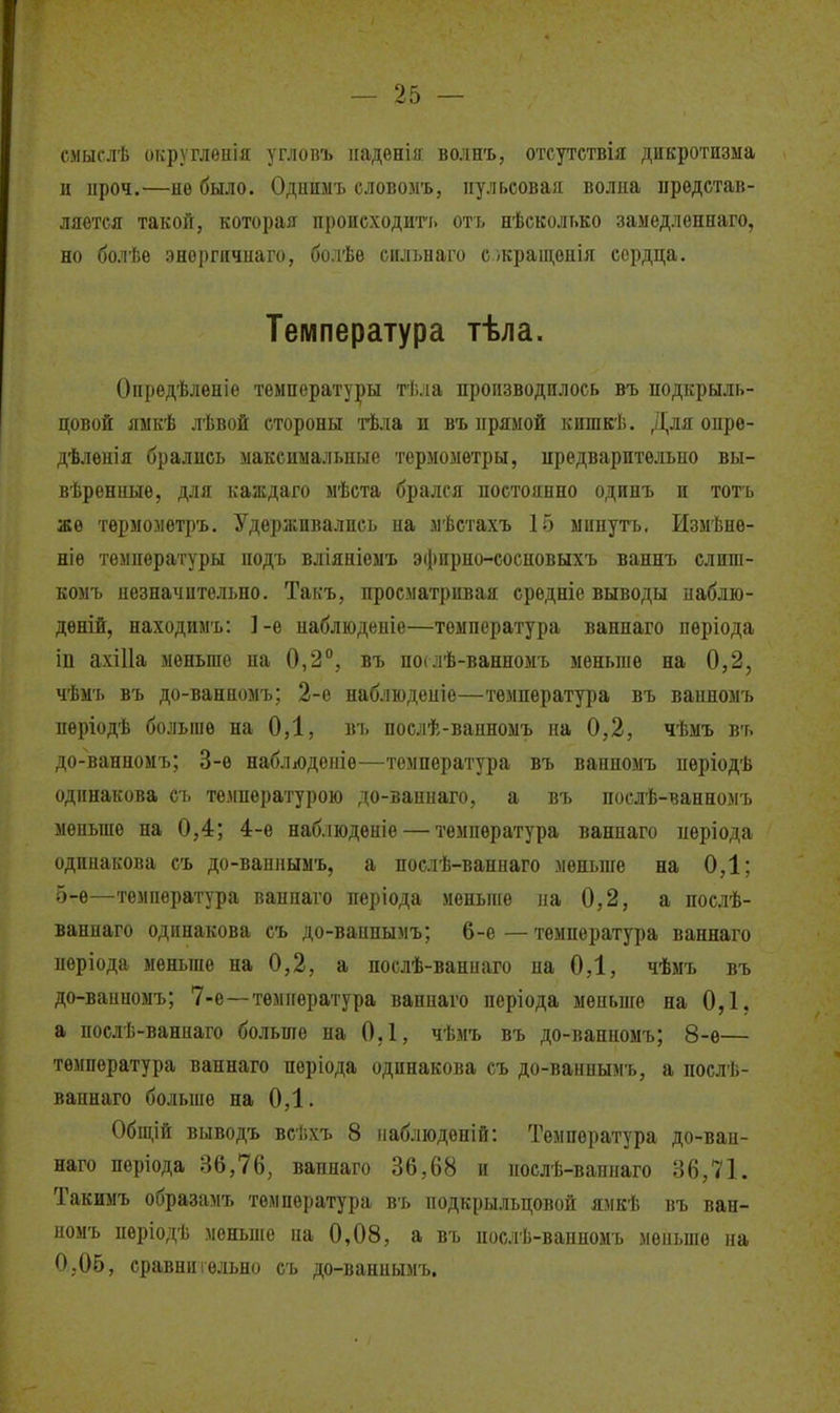 смыслѣ округлепія углопъ надѳнія волнъ, отсутствія дикротнзма и проч.—не было. Одпимъ словомъ, пульсовая волна представ- ляется такой, которая происходиті. отъ нѣсколько замедленнаго, но болѣе эноргичнаго, болѣѳ сильнаго с.жращѳнія сердца. Температура тѣла. Оііредѣлѳніе температуры тѣла производилось въ подкрыль- цовой яыкѣ лѣвой стороны тѣла и въ прямой кишкѣ. Для опре- дѣлѳнія брались максимальные термометры, предварительно вы- вѣренные, для каждаго мѣста брался постоянно одинъ п тоть же тѳрмометръ. Удерживались на мѣстахъ 15 минуть. Измѣнѳ- ніѳ температуры подъ вліяніемъ эфирно-сосновыхъ ваннъ слнш- комъ незначительно. Такъ, просматривая средніе выводы набдю- дѳній, находим'ь: 1-е наблюденіе—температура ваннаго періода іп ахіИа меньше на 0,2°, въ по*лѣ-ванномъ меньше на 0,2, чѣмъ въ до-ванномъ; 2-о наблюденіе—температура въ ванномъ періодѣ больше на 0,1, въ послѣ-ванноыъ на 0,2, чѣмъ въ до-ванномъ; 3-е набліодепіе—температура въ ванномъ пѳріодѣ одинакова съ температурою до-ваннаго, а въ послѣ-ванномъ меньше на 0,4; 4-ѳ наблюдѳніе — температура ваннаго періода одинакова съ до-ваппымъ, а послѣ-ваннаго меньше на 0,1; 5-ѳ—температура ваннаго періода меньше на 0,2, а послѣ- ваннаго одинакова съ до-ваппымъ; 6-е — температура ваннаго періода меньше на 0,2, а послѣ-ваниаго на 0,1, чѣмъ въ до-ванномъ; 7-е—температура ваннаго періода меньше на 0,1, а послѣ-ванпаго больше на 0,1, чѣмъ въ до-ванномъ; 8-ѳ— температура ваннаго пѳріода одинакова съ до-ваннымъ, а послѣ- ваннаго больше на 0,1. Общій выводъ всѣхъ 8 паблюдепій: Температура до-ван- наго періода 36,76, вапнаго 36,68 и иослѣ-ваннаго 36,71. Такимъ образамъ температура въ подкрыльцовой ямкѣ въ ван- номъ пѳріодѣ меньше па 0,08, а въ нослѣ-ваиномъ меньше на О.Об, сравнительно съ до-ваннымъ.
