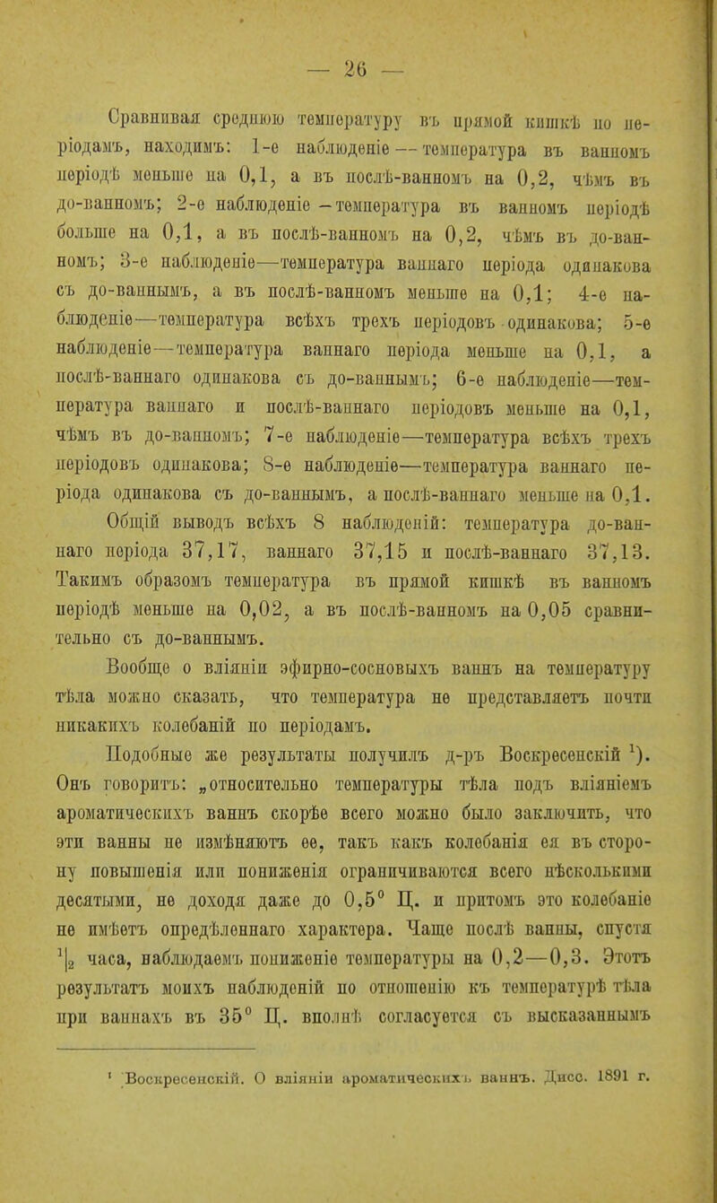 Сравнивая средиюю температуру въ ирямой кншкѣ ио ле- ріодазгь, находим'ь: 1-е наблюдепіе — температура въ ваипоыъ ііеріодѣ мопьше иа 0,1, а въ послѣ-ванномъ на 0,2, чѣмъ въ до-ванномъ; 2-е наблюдѳніе - температура въ вапномъ поріодѣ больше на ОД, а въ послѣ-ванномъ на 0,2, чѣмъ въ до-ван- номъ; 3-ѳ набліоденіѳ—температура ваппаго нѳріода одинакова съ до-вапныыъ, а въ послѣ-ванномъ меньше на ОД; 4-е на- блюденіѳ-—температура всѣхъ трехъ неріодовъ одинакова; 5-е набліоденіе-—температура ваннаго неріода меньше иа 0,1, а послѣ-ваннаго одинакова съ до-ваинымъ; 6-ѳ набліоденіе—тем- пература ваннаго и послѣ-вапнаго періодовъ меньше на 0,1, чѣмъ въ до-ванномъ; 7-е наблюденіе—температура всѣхъ трехъ пѳріодовъ одипакова; 8-е наблюденіѳ—температура ваннаго не- ріода одинакова съ до-ваннымъ, а послѣ-ваннаго меньше на 0,1. Обш,ій выводъ всѣхъ 8 набліоденій: температура до-ван- наго поріода 37,17, ваннаго 37,15 и послѣ-ваннаго 37,13. Такимъ образомъ темнература въ прямой кишкѣ въ ванномъ неріодѣ меньше на 0,02, а въ послѣ-ванномъ на 0,05 сравни- тельно съ до-ваннымъ. Вообще о вліяніи эфирно-еосновыхъ ваннъ на температуру тѣла можно сказать, что температура не нредставляетъ почти никакихъ колѳбаній но періодамъ. Подобные же результаты получилъ д-ръ Воскрееенскій ^). Онъ говорить: „относительно температуры тѣла нодъ вліяніемъ ароматичеекихъ ваннъ скорѣѳ всего можно было заключить, что эти ванны не измѣняютъ ее, такъ какъ колебанія ея въ сторо- ну новышенія НЛП пониженія ограничиваются всего нѣсколькпми десятыми, не доходя даже до 0,5° Ц. и притомъ это колѳбаніѳ не имѣѳтъ опредѣленпаго характера. Чаще послѣ ванны, спустя часа, ваблюдаѳмъ нониженіѳ температуры на 0,2—0,3. Этотъ рѳзультатъ моихъ наблюденій по отпогаепію къ температурѣ тѣла при ваннахъ въ 35° Ц. вполнѣ согласуется съ высказаннымъ • Ъоскресѳискій. О вліяыіи ароматических і. ваннъ. Дисо. 1891 г.