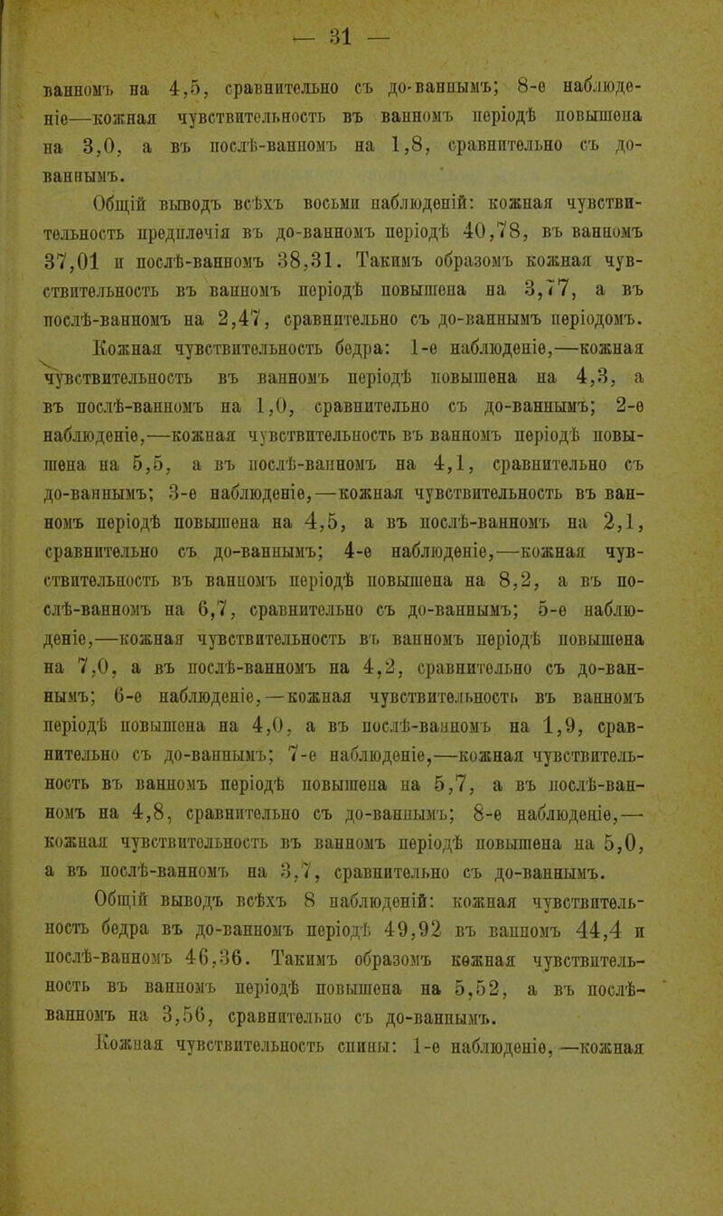 ванномъ на 4,5, сравнительно съ до-ваннымъ; 8-е набліоде- ніе—кожная чувствительность въ ванномъ періодѣ повышена на 3,0, а въ послѣ-ванпоыъ на 1,8, сравнительно сь до- вапиымъ. Общій выводъ всѣхъ восьми паблюдѳній: кожная чувстви- тельность предплѳчія въ до-ванномъ періодѣ 40,78, въ ванномъ 37,01 и послѣ-ванномъ 38,31. Такимъ образомъ кожная чув- ствительность въ ванномъ періодѣ повышена на 3,77, а въ послѣ-ванномъ на 2,47, сравнительно съ до-ваннымъ пѳріодомъ. Кожная чувствительность бедра: 1-е наблюденіѳ,—кожная чувствительность въ ванномъ періодѣ повышена на 4,3, а въ послѣ-ванномъ на 1,0, сравнительно съ до-ваннымъ; 2-е наблюденіе,—кожная чувствительность въ ванномъ пѳріодѣ повы- шена на 5,5, а въ послѣ-вапномъ на 4,1, сравнительно съ до-ваннымъ; 3-е наблюденіѳ,—кожная чувствительность въ ван- номъ неріодѣ повышена на 4,5, а въ послѣ-ванномъ на 2,1, сравнительно съ до-ваннымъ; 4-ѳ набліодѳніе,—кожная чув- ствительность въ ванномъ періодѣ повышена на 8,2, а въ по- слѣ-ванномъ на 6,7, сравнительно съ до-ваннымъ; 5-ѳ наблю- деніе,—кожная чувствительность ві. ванномъ періодѣ повышена на 7,0, а въ послѣ-ванномъ на 4,2, сравнительно съ до-ван- нымъ; 6-е наблюденіе, — кожная чувствительность въ ванномъ періодѣ повышена на 4,0, а въ послѣ-ваііномъ на 1,9, срав- нительно съ до-ваннымъ; 7-е набліодѳніе,—кожная чувствитель- ность въ ванномъ пѳріодѣ повышена на 5,7, а въ послѣ-ван- номъ на 4,8, сравнительно съ до-ваннымъ; 8-е наблюденіе,— кожпая чувствительность въ ванномъ пѳріодѣ повышена на 5,0, а въ послѣ-ванномъ на 3,7, сравнительно съ до-ваннымъ. Обіцій выводъ всѣхъ 8 паблюденій: кожная чувствитель- ность бедра въ до-ванномъ періодѣ 49,92 въ ваппомъ 44,4 и послѣ-ванномъ 46,36. Такимъ образомъ кожная чувствитель- ность въ ванномъ пѳріодѣ повышена на 5,52, а въ послѣ- ванноыъ на 3,56, сравнительно съ до-ваннымъ. Кожная чувствительность спины: 1-ѳ набліоденіѳ,—кожная