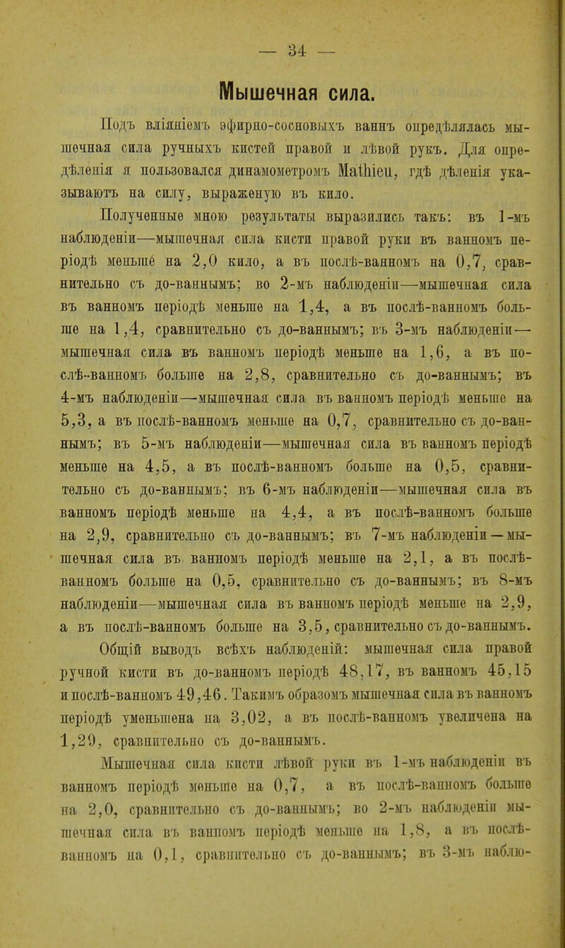 — и ~ Мышечная сила. Подъ вліяиіеыъ эфирдо-соеновыхъ ваннъ оиредѣлялась мы- шечная сила ручныхъ кистей правой и лѣвой рукъ. Для опре- дѣлѳиія я пользовался динамоыетромъ МаЙііеи, гдѣ дѣленія ука- зываютъ на силу, выражѳную въ кило. Полученные мною результаты выразились такъ: въ ]-ыъ наблюденіи—мышечная сила кисти правой руки въ ванномъ пе- ріодѣ мѳньпіб на 2,0 кило, а въ послѣ-ваннпмъ на 0,7, срав- нительно съ до-ваниымъ; во 2-мъ наблюденіи—мышечная сила въ ванномъ періодѣ меньше на 1,4, а въ послѣ-ванномъ боль- ше на 1,4, сравнительно съ до-ваннымъ; въ 3-мъ наблюденіи— мышечная сила въ ванномъ періодѣ меньше на 1,6, а въ по- слѣ-ванномъ больше на 2,8, сравнительно съ до-ваннымъ; въ 4:-мъ набліоденіи—мышечная сила въ ванномъ періодѣ меньше на 5,3, а въ дослѣ-ванномъ меньше на 0,7, сравнительно съ до-ван- нымъ; въ 5-мъ наблюдѳніи—мышечная сила въ ванномъ періодѣ меньше на 4,5, а въ послѣ-ванномъ больше на 0,5, сравни- тельно съ до-ваннымъ; въ 6-мъ наблюденіи—мышечная сила въ ванномъ періодѣ меньше на 4,4, а въ послѣ-ванномъ больше на 2,9, сравнитѳ.ііьпо съ до-ваннымъ; въ 7-мъ набдюденіи — мы- шечная сила въ ванномъ періодѣ меньше на 2,1, а въ послѣ- ванномъ больше на 0,5, сравнительно съ до-ваннымъ; въ 8-мъ наблюдѳніи^—мышечная сила въ ванномъ періодѣ меньше на 2,9, а въ послѣ-ванномъ больше на 3,5, сравнительно съ до-ваннымъ. Обшіій выводъ всѣхъ наблюденіи: мышечная сила правой ручной кисти въ до-ванномъ пѳріодѣ 48,17, въ ванномъ 45.15 и поелѣ-ванномъ 49,46. Такимъ образомъ мышечная сила въ ванномъ періодѣ уменьшена на 3,02, а въ послѣ-ванномъ увеличена на 1,29, сравнительно съ до-ваннымъ. Мышечная сила кисти .гЬвой руки въ 1-мъ наблюден!и въ ванномъ пѳріодѣ меньше на 0,7, а въ послѣ-ваппомъ больше па 2,0, сравнительно съ до-ваннымъ; во 2-мъ наблюденіи мы- шечная сила въ ванномъ періодѣ меньше на 1,8, а въ послѣ- ванномъ на 0,1, сравнительно съ до-ваннымъ; въ 3-мъ наб.іію-