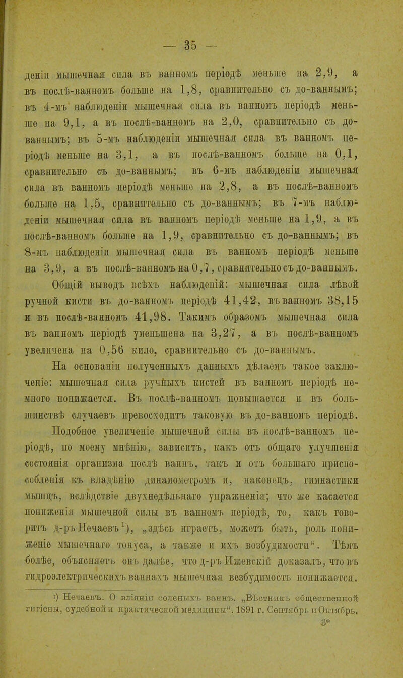 деніи мышечная сила въ ваинолъ иѳріодѣ меньше на 2,9, а въ нослѣ-Банномъ больше на 1,8, сравнительно сь до-ванпьімъ; в'ь 4-мъ наблюдѳнін мышечная сила въ ванномъ неріодѣ мень- ше на 9,1, а въ послѣ-ванномъ на 2,0, сравнительно съ до- ваниымъ; въ 5-мъ наблюденіи мышечная снла въ ванномъ не- ріодѣ меньже на 3,1, а въ нослѣ-вапномъ больше па 0,1, сравнительно съ до-ваннымъ; въ 6-мъ наблюдѳніи мышечная сила въ ванномъ нѳріодѣ меньше на 2,8, а въ нослѣ-ванномъ болыне на 1,5, сравнительно съ до-ваннымъ; въ 7-мъ наблю- деніи мышечная снла въ ванномъ нѳріодѣ меньше на 1,9, а въ нослѣ-вапномъ больше на 1,9, сравнительно съ до-ванньшъ; въ 8-мъ ііабліоденіи мышечная сила въ ванномъ неріодѣ моньиіе на 3,9, а въ послѣ-ванномънаО,7, сравнптельносъдо-ваннымъ. Обдій выводъ всѣхъ наблюдсній: мышечная сила лѣвой ручной кисти въ до-ванномъ неріодѣ 41,42, въ ванномъ 38,15 и въ послѣ-ванномъ 41,98. Такимъ образомъ мышечная сила въ ванномъ иеріодѣ уменьшена на 3,27, а въ послѣ-ванномъ увеличена на 0,56 кило, сравнительно съ до-ваннымъ. На основаніи нолученныхъ данныхъ дѣлаемъ такое заклю- чѳніе: мыигечная сила ручйыхъ кистей въ ванномъ неріодѣ не- много понижается. Въ послѣ-ванномъ новыиіается и въ боль- ніпнствѣ случаевъ превосходить таковую въ до-ванномъ періодѣ. Подобное увеличепіе мышечной силы въ іюслѣ-ванномъ пе- ріодѣ, но моему мнѣнію, зависитъ, какъ отъ общ&ѵо улучшенія состоянія организма нослѣ вапнъ, такъ и отъ больніаго приспо- соблѳнія къ владѣнію динамомстромъ п, паконецъ, гимнастиііи мышцъ, вслѣдствіе двухнедѣльнаго упражнонія; что же касается пониженія мышечной силы въ ванномъ неріодѣ, то, какъ гово- ритъ д-ръНечаевъ„здѣсь играоіъ, можетъ быть, ро-иь нони- женіе мышечнаго тонуса, а также и ихъ возбудимости. Тѣмъ болѣе, объяспяетъ онъ далѣе, что д-ръ Ижевск!й доказалъ, чтовъ гидроэлектрическихъвапнахъ мышечная возбудимость понижается. О Нечаевъ. О вліяніи солеяыхъ ваинъ. „Вѣстникъ общественной гыгіены, судебной и практической медицины. 1891 г. Сентябрь и Октябрь, 3*