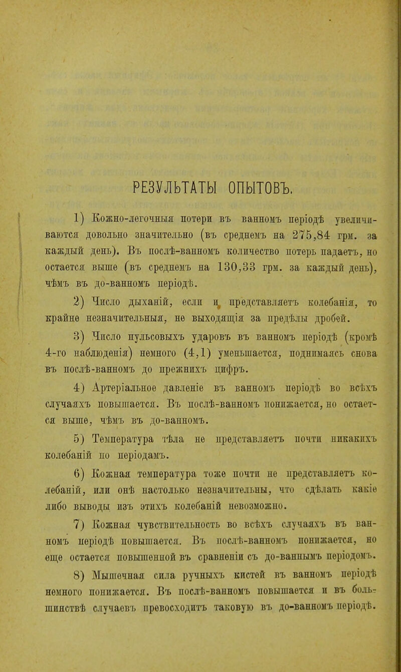 РЕЗУЛЬТАТЫ ОПЫТОВЪ. 1) Кожно-лѳгочныя потери въ ванномъ періодѣ увеличи- ваются довольно значительно (въ среднемъ на 275,84 гри. за каждый день). Въ нослѣ-ванномъ количество потерь надаѳтъ, но остается выше (въ среднемъ на 130,3В грм. за каждый день), чѣмъ въ до-ванномъ періодѣ. 2) Число дыханій, если ^ представляетъ колебанія, то крайне незначительныя, не выходящія за прѳдѣлы дробей. 3) Число пульсовыхъ ударовъ въ ванномъ пѳріодѣ (кромѣ 4-го набліоденія) немного (4,1) уменьшается, поднимаясь снова въ послѣ-ванномъ до прежнихъ цифръ. 4) Артеріальное давленіе въ ванномъ нѳріодѣ во всѣхъ случаяхъ повышается. Въ послѣ-ванномъ понижается, но остает- ся выше, чѣмъ въ до-ванномъ. 5) Температура тѣла не представляетъ почти никакихъ колѳбаній по періодамъ. 6) Кожная температура тоже почти не представляетъ ко- лебаній, или онѣ настолько незначительны, что сдѣлать какіе либо выводы изъ этихъ колебаній невозможно. 7) Кожная чувствительность во всѣхъ случаяхъ въ ван- номъ періодѣ повышается. Въ ііослѣ-ванномъ понижается, но ѳп];ѳ остается новьпиенной въ сравнѳніи съ до-ваннымъ періодомъ. 8) Мышечная сила ручныхъ кистей въ ванномъ пѳріодѣ немного понижается. Въ послѣ-ванномъ повышается и въ боль- шинствѣ случаевъ прѳвосходитъ таковую въ до-ванномъ періодѣ.