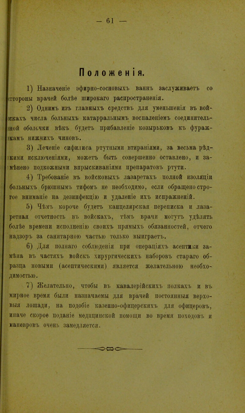 I Положен! я. I 1) Назяачѳніе эфирно-сосновыхъ ваннъ заслуживаѳтъ со сстороны врачей болѣѳ широкаго распространѳнія. 2) Однимъ изъ главныхъ срѳдетвъ для уыѳньшѳнія въ вой- гскахъ числа больныхъ катарральнымъ воспалѳніѳмъ соѳдннитѳль- шой оболочки вѣкъ будетъ прибавлѳніе козырьковъ къ фураж- ікамъ нижчихъ чиновъ. 3) Леченіѳ сифилиса ртутными втираыіями, за весьма рѣд- 1КИМИ искліочѳніями, можетъ быть совершенно оставлено, и за- мѣнено подкожными впрыскиваніями прѳпаратовъ ртути. 4) Требованіе въ войсковыхъ лазарстахъ полной изоляціи больныхъ брюшнымъ тифоыъ не необходимо, если обращено стро- гое вниманіе на дезинфѳкцію и удаленіе ихъ испражнѳній. 5) Чѣмъ короче будегь канцелярская переписка и лаза- ретная отчетность въ войскахъ, тѣмъ врачи ыогутъ удѣлять болѣе времени исполненію своихъ нрямыхъ обязанностей, отчего надзоръ за санитарною частью только выиграетъ. 6) Для полиаго соблюденія при операціяхъ асептжіги за- мѣна въ частяхъ войскъ хирургическихъ наборовъ стараго об- разца новыми (асептическими) является желательною необхо- димостью. 7) Желательно, чтобы въ кавалерійекихъ полкахъ и въ мирное время были назначаемы для врачей постоянныя верхо- выя лошади, на подобіе казенно-офицѳрскихъ для офицеровъ, иначе скорое поданіе медицинской номоіци во время походовъ и манѳвровъ очені) замедляется.