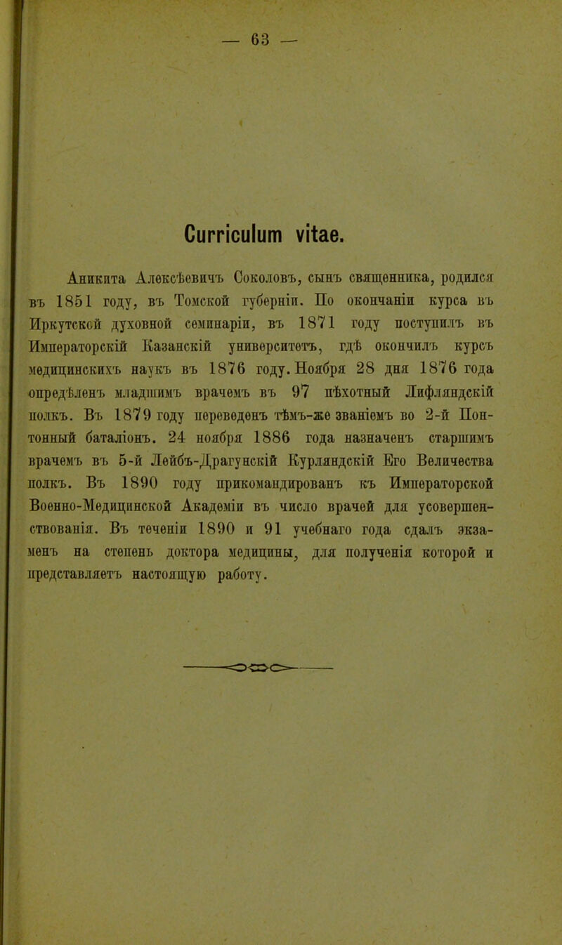 Сиггісиіит ѵііае. Аникпта Алѳксѣевичъ Соколовъ, сынъ священника, родился въ 1851 году, въ Томской губерніи. По окончаніи курса вь Иркутской духовной сѳмпнаріи, въ 1871 году поступнлъ въ Импѳраторекій Казанскій унивѳрситотъ, гдѣ окончилъ курсъ мѳдицинскихъ наукъ въ 1876 году. Ноября 28 дня 1876 года опредѣленъ младшимъ врачѳлъ въ 97 пѣхотный Дифляндскій нолкъ. Въ 1879 году нѳревѳдѳнъ'гѣмъ-жѳ званіѳмъ во 2-й Пон- тонный баталіонъ. 24 ноября 1886 года назначенъ старлшмъ врачѳмъ въ 5-й Лѳйбъ-Драгунскій Курляндскій Его Величества полкъ. Въ 1890 году прикомандированъ къ Императорской Военно-Медицинской Акадѳміи въ число врачей для усовѳршен- ствованія. Въ тѳчѳніи 1890 и 91 учѳбнаго года сдалъ экза- менъ на степень доктора медицины, для получѳнія которой и предетавляетъ настоящую работу.