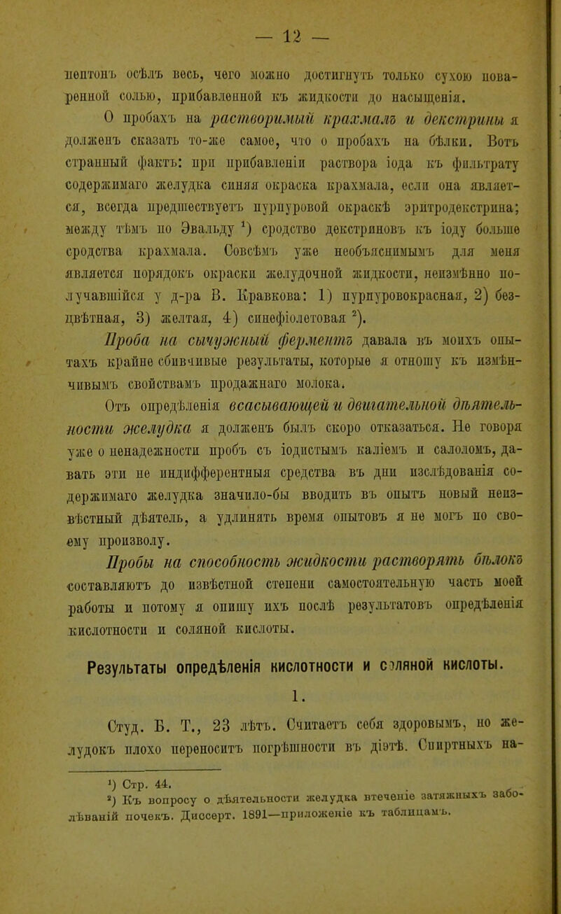 иѳптонъ осѣлъ весь, чего ыожио достигнуть только сухою иова- рѳнной солью, прибавленной къ жидкости до насыщенія. О пробахъ на растворимый цшхмалъ и де/істрипы я должѳнъ сказать то-же самое, что о нробахъ на бѣлки. Вогь странный факты при прибавленіи раствора іода къ фильтрату содѳржиыаго желудка синяя окраска крахмала, если она являет- ся, всегда предшествуетъ пурпуровой окраскѣ эритродѳкстрина; между тѣыъ по Эвальду сродство дѳкстриновъ къ іоду больше сродства крахмала. Совсѣмъ уже необъяснимымъ для меня является норядокъ окраски желудочной жидкости, неизмѣнно по- лу чавшійся у д-ра В. Кравкова: 1) пурпуровокрасная, 2) без- цвѣтная, 3) желтая, 4) синефіолетовая ^). Проба на сычужный ферменіт давала иъ моихъ опы- тахъ крайне сбивчивые результаты, которые я отношу къ измѣн- чивымъ свойствамъ продажнаго молока* Отъ опредѣленія всасывающей и двигательной деятель- ности желудка я долженъ былъ скоро отказаться. Не говоря уже о ненадежности пробъ съ іодистымъ каліемъ и салоломъ, да- вать эти не индифферентныя средства въ дни изслѣдованія со- держимаго желудка значило-бы вводить въ опыгь новый нѳиз- вѣстпый дѣятель, а удлинять время опытовъ я не ыогъ по сво- ему произволу. Пробы на способность жидкости растворять бѣлокъ составляютъ до извѣстной степени самостоятельную часть моей работы и потому я опишу ихъ послѣ результатовъ опредѣленія кислотности и соляной кислоты. Результаты опредѣленія кислотности и оляной кислоты. 1. Студ. Б. т., 23 лѣтъ. Считаотъ себя здоровымъ, но же- лудокъ плохо иѳрѳноситъ погрѣшности въ діэтѣ. Сниртныхъ на- ') Стр. 44. Къ вопросу о дѣятельности желудка втеченіе затяжныхъ забо- лѣваній почѳкъ. Диосерт. 1891—приложекіе къ таблицамь.