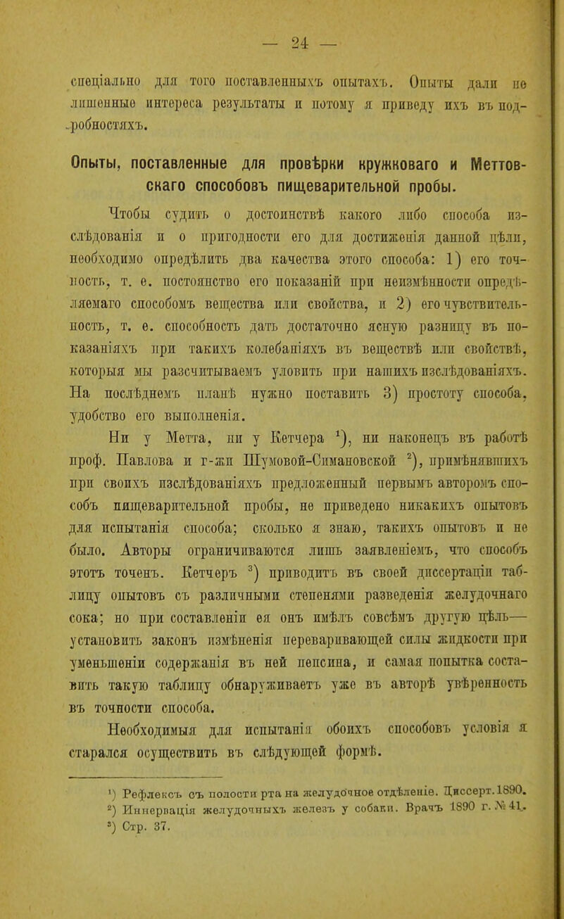 спѳціально для того ііоетавлеаныхъ опытахъ. Опыты дали но ліішоиныо интереса результаты п потому я приведу ихъ въ под- дробно стяхъ. Опыты, поставленные для провѣрки кружковаго и Меттов- скаго способовъ пищеварительной пробы. Чтобы судить о достоинствѣ какого либо способа из- слѣдованія и о пригодности его для доетиженія данной дѣли, необходимо опрѳдѣлить два качества этого способа: 1) его точ- ность, т, е. постоянство его ноказаній при неизмѣнности опредѣ- ляеыаго способомъ вещества или свойства, и 2) его чувствитель- ность, т. е. способность дать достаточно ясную разницу въ по- казаніяхъ ]іри такихъ колебапіяхъ въ веществѣ пли свойствѣ, которыя мы разсчитываеыъ уловить при напшхъ пзслѣдованіяхъ. На послѣднѳмъ планѣ нужно поставить 3) простоту способа, удобство его выполнѳнія. Ни у Метта, ни у Кетчера ни наконецъ въ работѣ проф. Павлова и г-жи Шумовой-Спмановской ^), прпыѣнявгаихъ при своихъ пзслѣдованіяхъ предложенный первымъ авторомъ спо- собъ пищеварительной пробы, не приведено никакихъ опытовъ для испытанія способа; сколько я знаю, такихъ опытовъ п не было. Авторы ограничиваются лишь заявленіемъ, что способъ этотъ точенъ. Кетчеръ приводить въ своей дпссертаціп таб- лицу опытовъ съ различными степенями разведенія желудочнаго сока; но при составлѳніи ея онъ пмѣлъ совсѣмъ другую цѣль— устаповить законъ пзмѣненія переваривающей силы жидкости при уменьпіеніи содѳржапія въ ней пепсина, и самая попытка соста- вить такую таблицу обнаруживаѳтъ уже въ авторѣ увѣренность въ точности способа. Необходимыя для испытан! іі обоихъ способовъ условія я старался осуществить въ слѣдующей формѣ. ') Рефлексъ оъ полости рта на желудочное отдѣленіе. Диссерт.1890. Иниерпація желудочныхъ железъ у собаки. Врачъ 1890 г. X» 41.. ') Стр. 37.