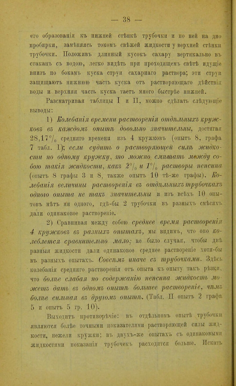 іто образовапія къ пижией стѣикѣ трубочки и по ней на дн(' пробирки, замѣпяясь токомъ свѣаіей жидкости у верхней стЬнки трубочки. Положивъ длинный куеокъ сахару вертикально въ стакаиъ еъ водою, легко видѣть при проходящемъ свѣтѣ идущіе внизъ по бокамъ куска струи сахарнаго раствора; эти струп защищаютъ нижнюю часть куска отъ растворяюш,аго дѣйстві;; воды и верхняя часть куска таетъ много быстрѣе нижней. Разсыатривая таблицы I и II, можио сдѣлать елѣдующіс выводы: 1) Еолебапіл времени раствореиія отдпмпыхъ круж- ковд въ каждолід опытѣ довольно значительны, достигая 28,177о средняго времени изъ 4 кружковъ (опытъ 8, графа 7 табл. 1); если судить о растворяющей силѣ жидко- сти по одному пружку^ то можно смѣшатъ между со- бою такія жидкости, какд ^7о ^ ^7о растворы пепсина (онытъ 8 графы 3 и 8, также опытъ 10 тѣ-же графы). Ко- лебангя величины растворенія въ отдтлъныхотрубочкахъ одного опыта не такъ значительны и пзъ всѣхъ 10 опы- товъ нѣтъ ни одного, гдѣ-бы 2 трубочки въ разныхъ смѣсях-ь дали одинаковое растворѳиіѳ. 2) Сравнивая между собою среднее время раствореніл 4 кружковъ въ разныхъ опытахъ, мы впдимъ, что оно л'о- леблется сравнительно мало; не было случая, чтобы дві. разныя жидкости дали одинаковое среднее раствореніѳ хотя-бы въ разныхъ опытахъ. Совсѣмъ иначе съ трубочками. Здѣсь колебапія средпяго растворонія отъ опыта къ опыту такъ рѣзки, что болѣе слабая по содержангю пепсина жидкость мо жетъ дать въ одномъ опытѣ большее растворен!е, чѣм7, болте сильная въ другомъ опытт. (Табл. II опытъ 2 гра(['а 5 и опыгь 5 гр. 10). Выходитъ противорѣчіо: въ отдѣльпомъ опытѣ трубочки являются болѣо точными показателями растворяюіцсй силы жид- кости, нежели к])ужки; въ двухъ-жѳ оиытахь съ одинаковыми жидііостями показанія трубочекъ расходятся больше. Искать