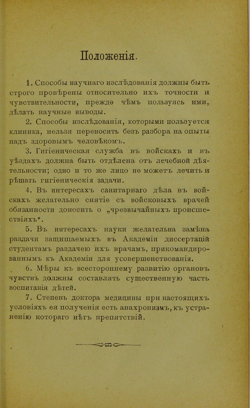 Положенія. 1. Способы научнаго изслѣдованія должны быть строго провѣрѳны относительно ихъ точности и чувствительности, прежде чѣмъ пользуясь ими^ дѣлать научные выводы. 2. Способы изслѣдованія, которыми пользуется клиника, нельзя переносить безъ разбора на опыты надъ здоровымъ чѳловѣкомъ. 3. Гигіеническая служба въ войскахъ и въ- уѣздахъ должна быть отдѣлена отъ лечебной дѣя- тельности; одно и то же лицо не можетъ лечить и рѣшать гигіеническія задачи. 4. Въ интересахъ санитарнаго дѣла въ вой- скахъ желательно снятіе съ войсковыхъ врачей обязанности доносить о „чрезвычайныхъ ироисше- ствіяхъ. 5. Въ интересахъ науки желательна замѣна раздачи защищаемыхъ въ Академіи диссертацій студентамъ раздачею ихъ врачамъ, прикомандиро- ваннымъ къ Акадѳміи для усовершенствованія. 6. Мѣры къ всестороннему развитію органовъ чувствъ должны составлять существенную часть воспитанія дѣтей. 7. Степень доктора медицины при настоящихъ уоловіяхъ ѳя полученія есть анахронизмъ, къ устра- нѳнію котораго нѣтъ препятствій.