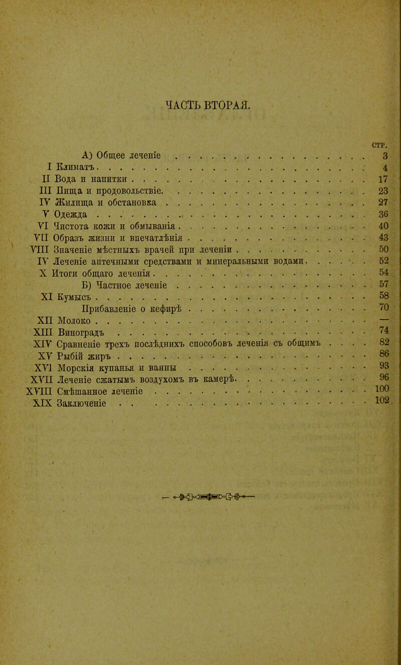 ЧАСТЬ ВТОРАЯ. СТР. А) Общее леченіе 3 I Климатъ 4 II Вода и напитки 17 III Бища и продовольствіе 23 ГУ Жилища и обстановка 27 V Одежда 36 УІ Чистота кожи и обмыванія 40 VII Образъ жизни и впечатлѣнія 43 ѴПІ Значеніе мѣстныхъ врачей при леченіи . 50 IV Леченіе аптечными средствами и ыішеральными водами. ..... 52 X Итоги общаго деченія 54 Б) Частное леченіе 57 XI Кумысъ 58 Прибавленіе о кефирѣ 70 XII Молоко — XIII Виноградъ 74 XIV Сравненіе трехъ послѣднихъ способовъ леченіл съ общнмъ .... 82 XV Рыбій жиръ 86 XV] Морскія купанья и ванны 93 XVII Леченіе сжатымъ воздухомъ въ камерѣ 96 XVIII Сиѣшанное деченіе XIX Заключеніе . . 102.