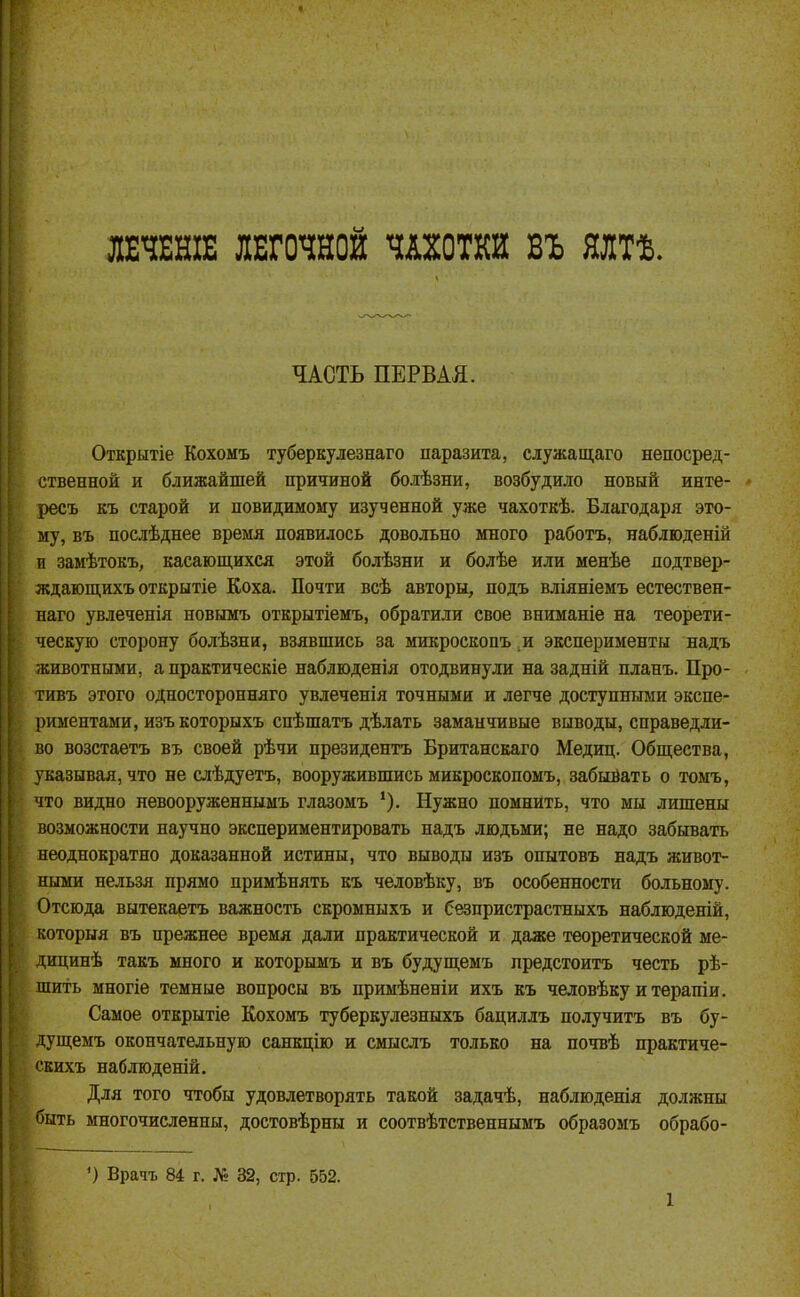 ЛЕЧЕНІЕ ЛЕГОЧНОЙ ЧАХОТКИ ВЪ ЯЛТѢ. ЧАСТЬ ПЕРВАЯ. Открытіе Кохомъ туберкулезнаго паразита, служащаго непосред- ственной и ближайшей причиной болѣзни, возбудило новый инте- ресъ къ старой и повидимому изученной уже чахоткѣ. Благодаря это- му, ВЪ послѣднее время появилось довольно много работъ, наблюденій п замѣтокъ, касающихся этой болѣзни и болѣе или менѣе додтвер- ждающихъ открытіе Коха. Почти всѣ авторы, подъ вліяніемъ естествен- наго увлеченія новымъ открытіемъ, обратили свое вниманіе на теорети- ческую сторону болѣзни, взявшись за микроскопъ и эксперименты надъ животными, а практическіе наблюденія отодвинули на задній нланъ. Про- тивъ этого односторонняго увлеченія точными и легче доступными экспе- риментами, изъ которыхъ спѣшатъ дѣлать заманчивые выводы, справедли- во возстаетъ въ своей рѣчи президентъ Британскаго Медиц. Общества, указывая, что не слѣдуетъ, вооружившись микроскопомъ, забывать о томъ, что видно невооруженнымъ глазомъ *). Нужно помнить, что мы лишены возможности научно экспериментировать надъ людьми; не надо забывать неоднократно доказанной истины, что выводы изъ опытовъ надъ живот- ными нельзя прямо примѣнять къ человѣку, въ особенности больному. Отсюда вытекаетъ важность скромныхъ и безпристрастныхъ наблюденій, которыя въ прежнее время дали практической и даже теоретической ме- дицинѣ такъ много и которымъ и въ будущемъ предстоитъ честь рѣ- шить многіе темные вопросы въ примѣненіи ихъ къ человѣку итѳрапіи. Самое открытіе Кохомъ туберкулезныхъ бациллъ получитъ въ бу- дущемъ окончательную санкцію и смыслъ только на почвѣ нрактиче- скихъ наблюденій. Для того чтобы удовлетворять такой задачѣ, наблюденія должны быть многочисленны, достовѣрны и соотвѣтственнымъ образомъ обрабо- ') Врачъ 84 г. Л: 32, стр. 552.