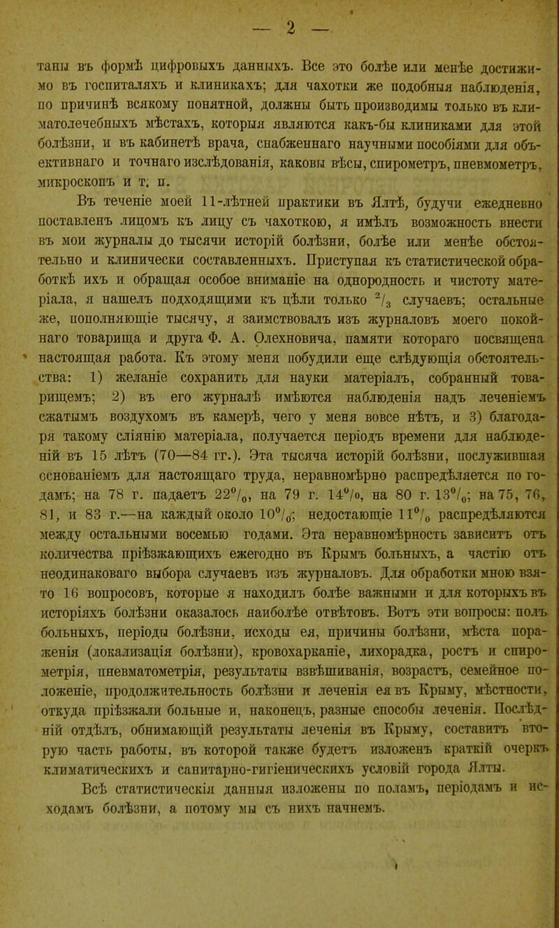 таны въ формѣ цифровыхъ данныхъ. Все это болѣе или менѣе достижи- мо въ госпиталяхъ и клиникахъ; для чахотки же подобныя наблюдения, по причинѣ всякому понятной, должны быть производимы только въ кли- матолечебныхъ мѣстахъ, которыя являются какъ-бы ютиниками для этой болѣзни, и въ кабинетѣ врача, снабженнаго научными пособіями для объ- ективнаго и точнаго изслѣдованія, каковы вѣсы, спирометръ, пневмометръ, микроскопъ и т; п. Въ теченіе моей 11-лѣтней практики въ Ялтѣ, будучи ежедневно поставленъ лицомъ къ лицу съ чахоткою, я имѣлъ возможность внести въ мои журналы до тысячи исторій болѣзни, болѣе или менѣе обстоя- тельно и клинически составленныхъ. Приступая къ статистической обра- боткѣ ихъ и обращая особое вниманіе на однородность и чистоту мате- ріала, я нашелъ подходящими къ цѣли только ^/3 случаевъ; остальные же, пополняющіе тысячу, я заимствовалъ изъ журналовъ моего покой- наго товарища и друга Ф. А. Олехновича, памяти котораго посвящена настоящая работа. Къ этому меня побудили еще сіѣдующія обстоятель- ства: 1) желаніе сохранить для науки матеріалъ, собранный това- рищемъ; 2) въ его журналѣ имѣются наблюденія надъ леченіемъ сжатымъ воздухомъ въ камерѣ, чего у меня вовсе нѣтъ, и 3) благода- ря такому сліянію матеріала, получается періодъ времени для наблюде- ній въ 15 лѣтъ (70—84 гг.). Эта тысяча исторій болѣзни, посіуживпіая сснованіемъ для настоящаго труда, неравномѣрно распредѣляется по го- дамъ; на 78 г. падаетъ 22°/о, на 79 г. 14/о, на 80 г. 13°/о; на 75, 76,. 81, и 83 г.—на каждый около 10°//, недостающіе 1І°/о раснредѣляются между остальными восемью годами. Эта неравномѣрность зависитъ отъ количества пріѣзжающихъ ежегодно въ Крымъ бо.тьныхъ, а частію отъ неодинаковаго выбора случаевъ изъ журналовъ. Для обработки мною взя- то 16 вопросовъ, которые я находилъ болѣе важными и для которыхъ въ исторіяхъ болѣзни оказалось яаиболѣе отвѣтовъ. Вотъ эти вопросы: полъ больныхъ, періоды болѣзни, исходы ея, причины болѣзни, мѣста пора- женія (локализація болѣзни), кровохарканіе, лихорадка, ростъ и спиро- метрія, пневматометрія, результаты взвѣшиванія, возрастъ, семейное по- ложеніе, продолжительность болѣзни и леченія еявъ Крыму, мѣстности, откуда пріѣзжали больные и, наконецъ, разные способы леченія. Послѣд- ній отдѣлъ, обнимающій результаты леченія въ Крыму, составитъ вто- рую часть работы, въ которой также будетъ изложенъ краткій очеркъ климатическихъ и санитарно-гигіеническихъ условій города Я.іты. Всѣ статистическія данныя изложены по поламъ, періодамъ и нс- ходамъ болѣзни, а потому мы съ нихъ начнемъ.
